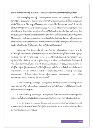 136
ตัวอย่างการจัดการความรู้ (Knowledge Management)ในสถาบันการศึกษาระดับอุดมศึกษา
ในสังคมเศรษฐกิจฐานความรู้ (Knowledge-base Society and Economy) ภายใต้กระแส
โลกาภิวัฒน์ (Globalization) มีผลกระทบถึงการจัดการศึกษาในระดับมหาวิทยาลัยที่ต้องตอบสนองผลิต
บัณฑิตให้มีคุณภาพ ได้มาตรฐานให้สอดคล้องกับสถานการณ์ที่เปลี่ยนแปลงอย่างรวดเร็วนี้และเพื่อ
รองรับการก้าวสู่ประชาคมเศรษฐกิจอาเซียนในปี พ.ศ. 2558 ดังนั้นการศึกษาในปัจจุบันจะต้อง
ปรับเปลี่ยนตาม โดยการพัฒนาความรู้ในมหาวิทยาลัยให้เป็นองค์กรแห่งการเรียนรู้อย่างสม่าเสมอ โดย
ต้องรับรู้ข้อมูลข่าวสารและสามารถประมวลผลความรู้ในด้านต่าง ๆ เพื่อนามาประยุกต์ใช้ในการปฏิบัติงาน
ได้อย่างถูกต้อง รวดเร็ว และเหมาะสมกับสถานการณ์ รวมทั้งต้องส่งเสริมและพัฒนาความรู้ความสามารถ
สร้างวิสัยทัศน์และปรับเปลี่ยนทัศนคติของอาจารย์ในมหาวิทยาลัยเอกชนให้เป็นบุคลากรที่มีประสิทธิภาพ
และมีการเรียนรู้ร่วมกัน ทั้งนี้เพื่อประโยชน์ในการปฏิบัติงานให้เกิดผลสัมฤทธิ์
ในส่วนของมหาวิทยาลัยเอกชนนั้น ผู้บริหารมหาวิทยาลัย จะต้องสนใจในด้านข้อมูลข่าวสาร ซึ่ง
เป็นความรู้ที่มาจากแหล่งต่าง ๆ โดยที่ผู้ที่มีข้อมูลข่าวสารมากก็จะกลายเป็นผู้ที่มีความทันสมัย อยู่ในยุค
ของสังคมฐานความรู้ (วิจารณ์ พานิช, 2546 ) คือการใช้ความรู้เป็นเครื่องมือในการตัดสินใจ และ
ปฏิบัติงานให้มีประสิทธิภาพ เพราะความรู้เกิดจากปัญญา การค้นหา การศึกษาค้นคว้า มีการวิเคราะห์
วิจัย เพื่อให้ได้องค์ความรู้ที่แท้จริง เชื่อถือได้ สามารถนาไปปฏิบัติได้ อาจารย์ในมหาวิทยาลัยเอกชน จึง
เป็นผู้มีความรู้ และรู้จักแสวงหาความรู้จนได้เป็นผู้ชานาญการหรือเชี่ยวชาญ จึงจาเป็นอย่างยิ่งที่อาจารย์
ในมหาวิทยาลัยเอกชน จะต้องมีความสามารถและทักษะในการจัดการความรู้ (Knowledge
Management) ดังนั้นบทบาทในการจัดการความรู้ (Knowledge Management) ของอาจารย์ใน
มหาวิทยาลัยเอกชน ในประเทศไทย จึงอาจกล่าวได้ดังนี้
1. การจัดการความรู้(Knowledge Management) ของตนเอง เป็นการจัดการความรู้ในระดับ
บุคคล ในฐานะผู้นาในการจัดการเรียน การสอนและทางานร่วมกับนักศึกษา อาจารย์ผู้อื่นในมหาวิทยาลัย
ผู้บริหารมหาวิทยาลัย และชุมชน
2. การจัดการความรู้ (Knowledge Management) ในชั้นเรียน เป็นการจัดการความรู้ร่วมกับ
นักศึกษา ในชั้นเรียน โดยเป็นผู้นา ผู้สนับสนุนและส่งเสริมให้เกิดกระบวนการจัดการเรียนรู้ของนักศึกษา
3. การจัดการความรู้ (Knowledge Management) ของมหาวิทยาลัยเอกชน ในประเทศไทย เป็น
การจัดการความรู้ระดับองค์กร โดยร่วมมือกับผู้บริหารมหาวิทยาลัย คณะอาจารย์ และนักศึกษา เพื่อให้
มหาวิทยาลัยเป็นองค์กรแห่งการเรียนรู้
 