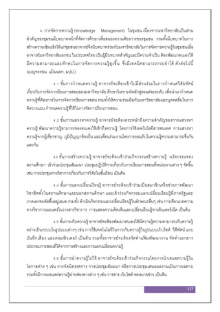 137
4. การจัดการความรู้ (Knowledge Management) ในชุมชน เนื่องจากมหาวิทยาลัยเป็นส่วน
สาคัญของชุมชนมีบทบาทหน้าที่จัดการศึกษาเพื่อสนองความต้องการของชุมชน รวมทั้งมีบทบาทในการ
สร้างความเข้มแข็งให้แก่ชุมชนอาจารย์จึงมีบทบาทร่วมกับมหาวิทยาลัยในการจัดการความรู้ในชุมชนเมื่อ
อาจารย์มหาวิทยาลัยเอกชน ในประเทศไทย เป็นผู้มีบทบาทสาคัญและมีความจาเป็น ต้องพัฒนาตนเองให้
มีความสามารถและทักษะในการจัดการความรู้สูงขึ้น ซึ่งมีเทคนิคสามารถกระทาได้ ดังต่อไปนี้
(เบญจวรรณ แป้ นนอก, มปป.)
4.1 ขั้นการกาหนดความรู้ อาจารย์จะต้องเข้าไปมีส่วนร่วมในการกาหนดวิสัยทัศน์
เกี่ยวกับการจัดการเรียนการสอนของมหาวิทยาลัย ศึกษาวิเคราะห์หลักสูตรแต่ละระดับ เพื่อนามากาหนด
ความรู้ที่ต้องการในการจัดการเรียนการสอน รวมทั้งให้ความร่วมมือกับมหาวิทยาลัยและบุคคลอื่นในการ
คิดวางแผน กาหนดความรู้ที่ใช้ในการจัดการเรียนการสอน
4.2 ขั้นการแสวงหาความรู้ อาจารย์จะต้องตระหนักถึงความสาคัญของการแสวงหา
ความรู้ พัฒนาความรู้สามารถของตนเองให้เข้าถึงความรู้ โดยการใช้เทคโนโลยีสารสนเทศ การแสวงหา
ความรู้จากผู้เชี่ยวชาญ ภูมิปัญญาท้องถิ่น และเพื่อนร่วมงานโดยการยอมรับในความรู้ความสามารถซึ่งกัน
และกัน
43 ขั้นการสร้างความรู้ อาจารย์จะต้องเข้าร่วมกิจกรรมสร้างความรู้ นวัตกรรมของ
สถานศึกษา เข้าร่วมประชุมสัมมนา ประชุมปฏิบัติการเกี่ยวกับการเรียนการสอนที่หน่วยงานต่าง ๆ จัดขึ้น
เช่น การประชุมทางวิชาการเกี่ยวกับการวิจัยในชั้นเรียน เป็นต้น
4.4 ขั้นการแลกเปลี่ยนเรียนรู้ อาจารย์จะต้องเข้าร่วมเป็นสมาชิกเครือข่ายการพัฒนา
วิชาชีพทั้งในสถานศึกษาและนอกสถานศึกษา และเข้าร่วมกิจกรรมแลกเปลี่ยนเรียนรู้ที่ภาครัฐและ
ภาคเอกชนจัดขึ้นอยู่เสมอ รวมทั้ง ดาเนินกิจกรรมแลกเปลี่ยนเรียนรู้ในลักษณะอื่นๆ เช่น การเขียนบทความ
ทางวิชาการเผยแพร่ในวารสารวิชาการ การแสดงความคิดเห็นแลกเปลี่ยนเรียนรู้ทางอินเตอร์เน็ต เป็นต้น
4.5 ขั้นการเก็บความรู้ อาจารย์จะต้องพัฒนาตนเองให้มีความรู้ความสามารถเก็บความรู้
อย่างเป็นระบบในรูปแบบต่างๆ เช่น การใช้เทคโนโลยีในการเก็บความรู้ในรูปแบบเว็บไซต์ วีดีทัศน์ แถบ
บันทึกเสียง และคอมพิวเตอร์ เป็นต้น รวมทั้งอาจารย์จะต้องจัดทาแฟ้ มพัฒนางาน จัดทาเอกสาร
ประกอบการสอนที่ได้จากการสร้างและการแลกเปลี่ยนความรู้
4.6 ขั้นการนาความรู้ไปใช้ อาจารย์จะต้องเข้าร่วมกิจกรรมโดยการนาเสนอความรู้ใน
โอกาสต่าง ๆ เช่น การจัดนิทรรศการ การประชุมสัมมนา หรือการประชุมเสนอผลงานเป็นการเฉพาะ
รวมทั้งมีการเผยแพร่ความรู้ผ่านช่องทางต่าง ๆ เช่น วารสาร เว็บไซต์ จดหมายข่าว เป็นต้น
 