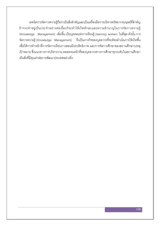 138
เทคนิคการจัดการความรู้ถือว่าเป็นสิ่งสาคัญและเป็นเครื่องมือการบริหารทรัพยากรมนุษย์ที่สาคัญ
ถ้ากระทาอยู่เป็นประจาอย่างต่อเนื่องก็จะทาให้เกิดทักษะและความชานาญในการจัดการความรู้
(Knowledge Management) เพิ่มขึ้น เป็นบุคคลแห่งการเรียนรู้ (learning worker) ในที่สุด ดังนั้น การ
จัดการความรู้ (Knowledge Management) จึงเป็นภารกิจของบุคลากรที่จะต้องดาเนินการให้เกิดขึ้น
เพื่อให้การทาหน้าที่การจัดการเรียนการสอนมีประสิทธิภาพ และการจัดการศึกษาของสถานศึกษาบรรลุ
เป้ าหมาย ซึ่งแนวทางการบริหารงาน ตลอดจนหน้าที่ของบุคลากรทางการศึกษาทุกระดับในสถานศึกษา
เป็นสิ่งที่มีคุณค่าต่อการพัฒนาประเทศอย่างยิ่ง
 