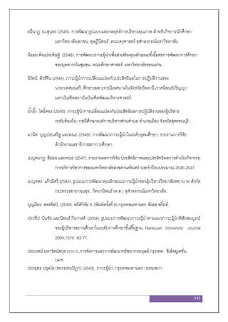 141
ธนีนาฏ ณ สุนทร (2545). การพัฒนารูปแบบและกลยุทธ์การบริหารคุณภาพ สาหรับกิจการนักศึกษา
มหาวิทยาลัยเอกชน. ดุษฎีนิพนธ์. คณะครุศาสตร์ จุฬาลงกรณ์มหาวิทยาลัย.
นีออน พิณประดิษฐ์ (2548). การพัฒนาภาวะผู้นาเพื่อส่งเสริมคุณลักษณะที่เอื้อต่อการพัฒนาการศึกษา
ของบุคลากรในชุมชน. คณะศึกษาศาสตร์ .มหาวิทยาลัยขอนแก่น.
นิรัตน์ สังข์จีน (2548). ภาวะผู้นาการเปลี่ยนแปลงกับประสิทธิผลในการปฏิบัติงานของ
นายกเทศมนตรี: ศึกษาเฉพาะกรณีเทศบาลในจังหวัดปัตตานี.ภาคนิพนธ์ปริญญา
มหาบัณฑิตสถาบันบัณฑิตพัฒนบริหารศาสตร์.
น้าผึ้ง โพธิ์ทอง (2549). ภาวะผู้นาการเปลี่ยนแปลงกับประสิทธิผลการปฏิบัติงานของผู้บริหาร
ระดับท้องถิ่น: กรณีศึกษาองค์การบริหารส่วนตาบล อาเภอเมือง จังหวัดสุพรรณบุรี.
มานิต บุญประเสริฐ และคณะ (2549). การพัฒนาภาวะผู้นาในระดับอุดมศึกษา, รายงานการวิจัย
สานักงานเลขาธิการสภาการศึกษา.
เบญจนาฏ สีอ่อน และคณะ (2547). รายงานผลการวิจัย ประสิทธิภาพและประสิทธิผลการดาเนินกิจกรรม
การบริการวิชาการของมหาวิทยาลัยสงขลานครินทร์ ประจาปีงบประมาณ 2545-2547.
เบญจพร แก้วมีศรี (2545). รูปแบบการพัฒนาคุณลักษณะภาวะผู้นาของผู้บริหารวิทยาลัยพยาบาล สังกัด
กระทรวงสาธารณสุข . วิทยานิพนธ์ (ค.ด.) จุฬาลงกรณ์มหาวิทยาลัย.
บุญเรียง ขจรศิลป์ (2549). สถิติวิจัย II. (พิมพ์ครั้งที่ 9) กรุงเทพมหานคร: พีเอส.พริ้นท์.
ประทีป บินชัย และนิพนธ์ กินาวงศ์ (2004). รูปแบบการพัฒนาภาวะผู้นาตามแนวภาวะผู้นาพิสัยสมบูรณ์
ของผู้บริหารสถานศึกษาในระดับการศึกษาขั้นพื้นฐาน. Naresuan University Journal
2004;12(1) :63-77.
ประเวศน์ มหารัตน์สกุล (2013),การจัดการและการพัฒนาทรัพยากรมนุษย์,กรุงเทพ : ซีเอ็ดยูเคชั่น,
บมจ.
ประยุทธ ปยุตโต.(พระธรรมปิฎก) (2540). ภาวะผู้นา. กรุงเทพมหานคร : ธรรมสภา.
 