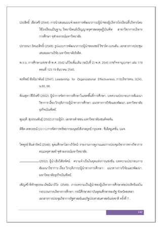 142
ประสิทธิ์ เขียวศรี (2544). การนาเสนอแบบจาลองการพัฒนาภาวะผู้นาของผู้บริหารโรงเรียนที่บริหารโดย
ใช้โรงเรียนเป็นฐาน. วิทยานิพนธ์ปริญญาครุศาสตรดุษฎีบัณฑิต สาขาวิชาการบริหาร
การศึกษา จุฬาลงกรณ์มหาวิทยาลัย.
ปรารถนา รัตนะสิทธิ์ (2549). รูปแบบการพัฒนาภาวะผู้นาของเซอร์ ริชาร์ด เบรนสัน. เอกสารการประชุม
เสนอผลงานวิจัย มหาวิทยาลัยรังสิต.
พ.ร.บ. การศึกษาแห่งชาติ พ.ศ. 2542 แก้ไขเพิ่มเติม (ฉบับที่ 2) พ.ศ. 2545 ราชกิจจานุเบกษา เล่ม 119
ตอนที่ 123 19 ธันวาคม 2545.
พรทิพย์ อัยยิมาพันธ์ (2547). Leadership for Organizational Effectiveness. การบริหารคน. 3(24),
น.65, 68.
พิณสุดา สิริรังศรี (2552). ผู้นาการจัดการการศึกษาในเขตพื้นที่การศึกษา. บทความประกอบการสัมมนา
วิชาการ เรื่อง วิกฤติภาวะผู้นาทางการศึกษา: แนวทางการวิจัยและพัฒนา. มหาวิทยาลัย
ธุรกิจบัณฑิตย์.
พูนฤดี สุวรรณพันธุ์ (2552).ภาวะผู้นา. เอกสารคาสอน มหาวิทยาลัยเซนต์จอห์น.
พิชิต เทพวรรณ์ (2011),การจัดการทรัพยากรมนุษย์เชิงกลยุทธ์,กรุงเทพ : ซีเอ็ดยูเคชั่น, บมจ.
ไพฑูรย์ สินสารัตน์ (2546). อุดมศึกษาโลกาภิวัตน์: รายงานการดูงานและการประชุมวิชาการทางวิชาการ
คณะครุศาสตร์ จุฬาลงกรณ์มหาวิทยาลัย.
(2552). ผู้นาเชิงวิสัยทัศน์: ความจาเป็นในยุคแห่งการแข่งขัน. บทความประกอบการ
สัมมนาวิชาการ เรื่อง วิกฤติภาวะผู้นาทางการศึกษา: แนวทางการวิจัยและพัฒนา.
มหาวิทยาลัยธุรกิจบัณฑิตย์.
เพ็ญศรี พิทักษฺธรรม มัชฌิมาภิโร (2549). ภาวะความเป็นผู้นาของผู้บริหารการศึกษาต่อประสิทธิผลใน
กระบวนการบริหารการศึกษา: กรณีศึกษาสถาบันอุดมศึกษาของรัฐ จังหวัดสงขลา
เอกสารการประชุมวิชาการรัฐศาสตร์และรัฐประศาสนศาสตร์แห่งชาติ ครั้งที่ 7 .
 