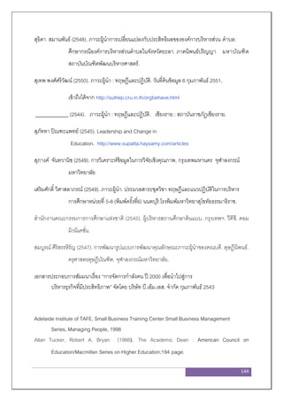 144
สุธิดา สมานพันธ์ (2548). ภาวะผู้นาการเปลี่ยนแปลงกับประสิทธิผลขององค์การบริหารส่วน ตาบล:
ศึกษากรณีองค์การบริหารส่วนตาบลในจังหวัดยะลา. ภาคนิพนธ์ปริญญา มหาบัณฑิต
สถาบันบัณฑิตพัฒนบริหารศาสตร์.
สุเทพ พงศ์ศรีวัฒน์ (2550). ภาวะผู้นา : ทฤษฎีและปฏิบัติ. วันที่ค้นข้อมูล 6 กุมภาพันธ์ 2551,
เข้าถึงได้จาก http://suthep.cru.in.th/orgbehave.html
(2544). ภาวะผู้นา : ทฤษฎีและปฏิบัติ. เชียงราย : สถาบันราชภัฏเชียงราย.
สุภัททา ปิณฑะแพทย์ (2545). Leadership and Change in
Education. http://www.supatta.haysamy.com/articles
สุภางค์ จันทวานิช (2549). การวิเคราะห์ข้อมูลในการวิจัยเชิงคุณภาพ. กรุงเทพมหานคร จุฬาลงกรณ์
มหาวิทยาลัย
เสริมศักดิ์ วิศาสลาภรณ์ (2549). ภาวะผู้นา. ประมวลสาระชุดวิชา ทฤษฎีและแนวปฏิบัติในการบริหาร
การศึกษาหน่วยที่ 5-8 (พิมพ์ครั้งที่6) นนทบุรี:โรงพิมพ์มหาวิทยาสุโขทัยธรรมาธิราช.
สานักงานคณะกรรมการการศึกษาแห่งชาติ (2545). ผู้บริหารสถานศึกษาต้นแบบ. กรุงเทพฯ. วีทีซี. คอม
มิวนิเคชั่น.
สมบูรณ์ ศิริสรรหิรัญ (2547). การพัฒนารูปแบบการพัฒนาคุณลักษณะภาวะผู้นาของคณบดี. ดุษฎีนิพนธ์.
ครุศาสตรดุษฎีบัณฑิต. จุฬาลงกรณ์มหาวิทยาลัย.
เอกสารประกอบการสัมมนาเรื่อง “การจัดการกาลังคน ปี 2000 เพื่อนาไปสู่การ
บริหารธุรกิจที่มีประสิทธิภาพ” จัดโดย บริษัท บี.เอ็ม.เอส. จากัด กุมภาพันธ์ 2543
Adelaide Institute of TAFE, Small Business Training Center Small Business Management
Series, Managing People, 1998
Allan Tucker, Robert A. Bryan (1988). The Academic Dean : American Council on
Education/Macmillan Series on Higher Education;194 page.
 