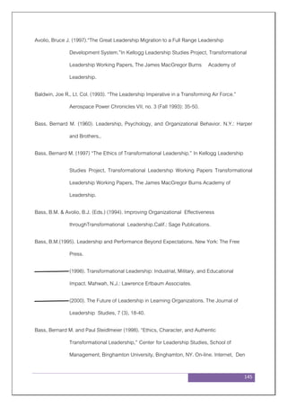 145
Avolio, Bruce J. (1997).“The Great Leadership Migration to a Full Range Leadership
Development System.”In Kellogg Leadership Studies Project, Transformational
Leadership Working Papers, The James MacGregor Burns Academy of
Leadership.
Baldwin, Joe R., Lt. Col. (1993). “The Leadership Imperative in a Transforming Air Force.”
Aerospace Power Chronicles VII, no. 3 (Fall 1993): 35-50.
Bass, Bernard M. (1960). Leadership, Psychology, and Organizational Behavior. N.Y.: Harper
and Brothers,.
Bass, Bernard M. (1997) “The Ethics of Transformational Leadership.” In Kellogg Leadership
Studies Project, Transformational Leadership Working Papers Transformational
Leadership Working Papers, The James MacGregor Burns Academy of
Leadership.
Bass, B.M. & Avolio, B.J. (Eds.) (1994). Improving Organizational Effectiveness
throughTransformational Leadership.Calif.: Sage Publications.
Bass, B.M.(1995). Leadership and Performance Beyond Expectations. New York: The Free
Press.
(1998). Transformational Leadership: Industrial, Military, and Educational
Impact. Mahwah, N.J.: Lawrence Erlbaum Associates.
(2000). The Future of Leadership in Learning Organizations. The Journal of
Leadership Studies, 7 (3), 18-40.
Bass, Bernard M. and Paul Steidlmeier (1998). “Ethics, Character, and Authentic
Transformational Leadership,” Center for Leadership Studies, School of
Management, Binghamton University, Binghamton, NY. On-line. Internet, Den
 