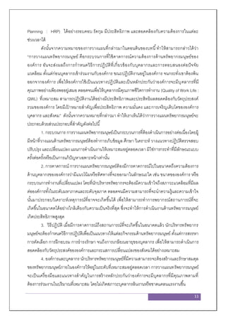 11
Planning : HRP) ได้อย่างรอบคอบ รัดกุม มีประสิทธิภาพ และสอดคล้องกับความต้องการในแต่ละ
ช่วงเวลาได้
ดังนั้นจากความหมายของการวางแผนที่กล่าวมาในตอนต้นของบทนี้ทาให้สามารถกล่าวได้ว่า
“การวางแผนทรัพยากรมนุษย์ คือกระบวนการที่ใช้คาดการณ์ความต้องการด้านทรัพยากรมนุษย์ของ
องค์การ อันจะส่งผลถึงการกาหนดวิธีการปฏิบัติที่เกี่ยวข้องกับบุคลากรและการตอบสนองต่อปัจจัย
แวดล้อม ตั้งแต่ก่อนบุคลากรเข้าร่วมงานกับองค์การ ขณะปฏิบัติงานอยู่ในองค์การ จนกระทั่งเขาต้องพ้น
ออกจากองค์การ เพื่อให้องค์การใช้เป็นแนวทางปฏิบัติและเป็นหลักประกันว่าองค์การจะมีบุคลากรที่มี
คุณภาพอย่างเพียงพออยู่เสมอ ตลอดจนเพื่อให้บุคลากรมีคุณภาพชีวิตการทางาน (Quality of Work Life :
QWL) ที่เหมาะสม สามารถปฏิบัติงานได้อย่างมีประสิทธิภาพและประสิทธิผลสอดคล้องกับวัตถุประสงค์
รวมขององค์การ โดยมีเป้ าหมายสาคัญเพื่อประสิทธิภาพ ความมั่นคง และการเจริญเติบโตขององค์การ
บุคลากร และสังคม” ดังนั้นจากความหมายที่กล่าวมา ทาให้เราเห็นได้ว่าการวางแผนทรัพยากรมนุษย์จะ
ประกอบด้วยส่วนประกอบที่สาคัญดังต่อไปนี้
1. กระบวนการ การวางแผนทรัพยากรมนุษย์เป็นกระบวนการที่ต้องดาเนินการอย่างต่อเนื่องโดยผู้
มีหน้าที่วางแผนด้านทรัพยากรมนุษย์ต้องทาการเก็บข้อมูล ศึกษา วิเคราะห์ วางแนวทางปฏิบัติตรวจสอบ
ปรับปรุง และเปลี่ยนแปลง แผนการดาเนินงานให้เหมาะสมอยู่ตลอดเวลา มิใช่การกระทาที่มีลักษณะแบบ
ครั้งต่อครั้งหรือเป็นการแก้ปัญหาเฉพาะหน้าเท่านั้น
2. การคาดการณ์ การวางแผนทรัพยากรมนุษย์ต้องมีการคาดการณ์ไปในอนาคตถึงความต้องการ
ด้านบุคลากรขององค์การว่ามีแนวโน้มหรือทิศทางที่จะออกมาในลักษณะใด เช่น ขนาดขององค์การ หรือ
กระบวนการทางานที่เปลี่ยนแปลง โดยที่นักบริหารทรัพยากรจะต้องมีความเข้าใจถึงสภาวะแวดล้อมที่มีผล
ต่อองค์การทั้งในระดับมหาภาคและระดับจุลภาค ตลอดจนมีความสามารถที่จะนาความรู้และความเข้าใจ
นั้นมาประกอบวิเคราะห์เหตุการณ์ที่อาจจะเกิดขึ้นได้ เพื่อให้สามารถทาการพยากรณ์สถานการณ์ที่จะ
เกิดขึ้นในอนาคตได้อย่างใกล้เคียงกับความเป็นจริงที่สุด ซึ่งจะทาให้การดาเนินงานด้านทรัพยากรมนุษย์
เกิดประสิทธิภาพสูงสุด
3. วิธีปฏิบัติ เมื่อมีการคาดการณ์ถึงสถานการณ์ที่จะเกิดขึ้นในอนาคตแล้ว นักบริหารทรัพยากร
มนุษย์จะต้องกาหนดวิธีการปฏิบัติเพื่อเป็นแนวทางให้แต่ละกิจกรรมด้านทรัพยากรมนุษย์ ตั้งแต่การสรรหา
การคัดเลือก การฝึกอบรม การธารงรักษา จนถึงการเกษียณอายุของบุคลากร เพื่อให้สามารถดาเนินการ
สอดคล้องกับวัตถุประสงค์ขององค์การและกระแสการเปลี่ยนแปลงของสังคมได้อย่างเหมาะสม
4. องค์การและบุคลากร นักบริหารทรัพยากรมนุษย์ที่มีความสามารถจะต้องสร้างและรักษาสมดุล
ของทรัพยากรมนุษย์ภายในองค์การให้อยู่ในระดับที่เหมาะสมอยู่ตลอดเวลา การวางแผนทรัพยากรมนุษย์
จะเป็นเครื่องมือและแนวทางสาคัญในการสร้างหลักประกันว่าองค์การจะมีบุคลากรที่มีคุณภาพตามที่
ต้องการร่วมงานในปริมาณที่เหมาะสม โดยไม่เกิดสภาวะบุคลากรล้นงานหรือขาดแคลนแรงงานขึ้น
 