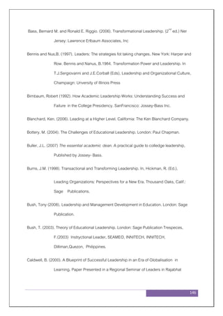 146
Bass, Bernard M. and Ronald E. Riggio. (2006). Transformational Leadership. (2nd
ed.) Ner
Jersey: Lawrence Erlbaum Associates, Inc
Bennis and Nus,B. (1997). Leaders: The strategies fot taking changes. New York: Harper and
Row. Bennis and Nanus, B.1984. Transformation Power and Leadership. In
T.J.Sergiovanni and J.E.Corball (Eds), Leadership and Organizational Culture,
Champaign: Unversity of Illinois Press
Birnbaum, Robert (1992). How Academic Leadership Works: Understanding Success and
Failure in the College Presidency. SanFrancisco: Jossey-Bass Inc.
Blanchard, Ken. (2006). Leading at a Higher Level. California: The Ken Blanchard Company.
Bottery, M. (2004). The Challenges of Educational Leadership. London: Paul Chapman.
Buller, J.L. (2007) The essential academic dean. A practical guide to colledge leadership,
Published by Jossey- Bass.
Burns, J.M. (1998). Transactional and Transforming Leadership. In, Hickman, R. (Ed.),
Leading Organizations: Perspectives for a New Era. Thousand Oaks, Calif.:
Sage Publications.
Bush, Tony (2008). Leadership and Management Development in Education. London: Sage
Publication.
Bush, T. (2003). Theory of Educational Leadership. London: Sage Publication Trespeces,
F.(2003) Instryctional Leader, SEAMEO, INNITECH, INNITECH,
Dilliman,Quezon, Philippines.
Caldwell, B. (2000). A Blueprint of Successful Leadership in an Era of Globalisation in
Learning. Paper Presented in a Regional Seminar of Leaders in Rajabhat
 