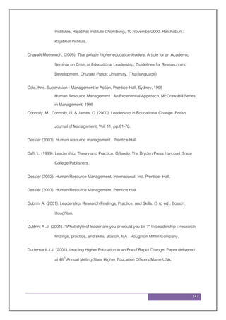 147
Institutes, Rajabhat Institute Chombung, 10 November2000. Ratchaburi :
Rajabhat Institute.
Chavalit Muennuch. (2009). Thai private higher education leaders. Article for an Academic
Seminar on Crisis of Educational Leadership: Guidelines for Research and
Development. Dhurakit Pundit University. (Thai language)
Cole, Kris, Supervision : Management in Action, Prentice-Hall, Sydney, 1998
Human Resource Management : An Experiential Approach, McGraw-Hill Series
in Management, 1998
Connolly, M., Connolly, U. & James, C. (2000). Leadership in Educational Change. British
Journal of Management, Vol. 11, pp.61-70.
Dessler (2003). Human resource management. Prentice Hall.
Daft, L. (1999). Leadership: Theory and Practice, Orlando: The Dryden Press Harcourt Brace
College Publishers.
Dessler (2002). Human Resource Management. International Inc. Prentice- Hall.
Dessler (2003). Human Resource Management. Prentice Hall.
Dubrin, A. (2001). Leadership: Research Findings, Practice, and Skills. (3 rd ed). Boston:
Houghton.
DuBrin, A .J. (2001). “What style of leader are you or would you be ?” In Leadership : research
findings, practice, and skills. Boston, MA : Houghton Mifflin Company.
Duderstadt.J.J. (2001). Leading Higher Education in an Era of Rapid Change. Paper delivered
at 48th
Annual Meting State Higher Education Officers.Maine USA.
 