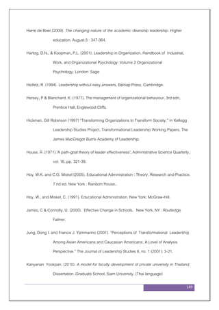 149
Harre de Boer.(2009). The changing nature of the academic deanship leadership. Higher
education. August.5 : 347-364.
Hartog, D.N., & Koopman, P.L. (2001). Leadership in Organization. Handbook of Industrial,
Work, and Organizational Psychology: Volume 2 Organizational
Psychology. London: Sage
Heifetz, R .(1994). Leadership without easy answers, Belnap Press, Cambridge.
Hersey, P & Blanchard, K .(1977). The management of organizational behaviour, 3rd edn,
Prentice Hall, Englewood Cliffs.
Hickman, Gill Robinson (1997) “Transforming Organizations to Transform Society.” In Kellogg
Leadership Studies Project, Transformational Leadership Working Papers, The
James MacGregor Burns Academy of Leadership.
House, R .(1971).'A path-goal theory of leader effectiveness', Administrative Science Quarterly,
vol. 16, pp. 321-39.
Hoy, W.K. and C.G. Miskel (2005). Educational Administration : Theory, Research and Practice.
7 nd ed. New York : Random House..
Hoy, W., and Miskel, C. (1991). Educational Administration. New York: McGraw-Hill.
James, C & Connolly, U. (2000). Effective Change in Schools. New York, NY : Routledge
Falmer.
Jung, Dong I. and Francis J. Yammarino (2001). “Perceptions of Transformational Leadership
Among Asian Americans and Caucasian Americans: A Level of Analysis
Perspective.” The Journal of Leadership Studies 8, no. 1 (2001): 3-21.
Kanyanan Yookpan. (2010). A model for faculty development of private university in Thailand.
Dissertation. Graduate School, Siam University. (Thai language)
 