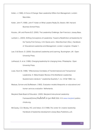 150
Kotter, J. (1990). A Force of Change: New Leadership Differs from Management. London:
Macmillan.
Kotter, John P. (1999) .John P. Kotter on What Leaders Really Do. Boston, MA: Harvard
Business School Press.
Kouzes, J.M. and Posner,B.Z. (2000). The Leadership Challenge. San Francisco: Jossey-Bass.
Lambert, L. (2003). Shifting Conceptions of Leadership: Toward a Redefinition od leadership for
the Twenty-First Century. In B. Davies and J. West-Burnham (Eds.), Handbook
of Educational Leadership and Management. London: Longman. Chapter 1.
Law, S & Glover, D. (2000). Educational Leadership and Learning. Buckingham, UK : Open
University Press.
Leithwood, K. et al .(1999). Changing leadership for changing times. Philadephia : Open
University Press.
Lowe, Kevin B. (1996). “Effectiveness Correlates of Transformational and Transactional
Leadership: A Meta-Analytic Review of the Multifactor Leadership
Questionnaire Literature.” Leadership Quarterly 7, no. 3 (Fall 1996): n.p.
Maduas, Scriven and Stufflebeam. (1983). Evaluation models:Viewpoints on educational and
human services evaluation. Netherlands.
Maryland State Board of Education (2005). Maryland Instructional Leadership
Framework[Online] ค้นเมื่อวันที่ 24 กุมภาพันธ์ 2550. จาก www.maryland publics
chools.org.
McCauley, C.D. Moxley, R.S. and Velsor, E.V.(1998).The center for creative leadership.
Handbook of leadership development Jossey-Bass Publishers,.p.6.
 