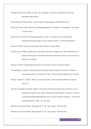 151
Michael Harrey et al. (2006). Faculty role categoties: A dean’s management challenge.
Mendeley. March/April.
Mondy,Noe,Premeaux (2002). Human Resource Management, 8ed,Prentice Hall.
Morris,Van Cleve.(1981). Deaning : Middle Management in Academic. Champaign : University
of Illinois Press.
Muchinsky, P.M.(2003). Psychology applied to work : an introduction to industrial and
organizational psychology. (7th ed). North Carolina : Thomson Wadsworth
Nanus, B.(1992). Visionary Leadership. San Francisco: Jossey-Bass.
Nethercote, R. (1998). Leadership in Australian University. Colleges and Halls of Residence: A
Model for the Future. Unpublished Doctor of Education Thesis, The University of
Melbourne, Parkville.
Owens, R .(2007). Organizational behavior in education, 9th edn, Pearson, Boston.
Pinthapataya, S. (2003). Leadership and Successful Implementation of Change in Thailand.
Unpublished Doctor of Education Thesis, The University of Melbourne, Parkville
Reisner, Robert A.F. (2002). “When a Turnaround Stalls.” Harvar Business Review, February
2002, 45.
Ruth Ash and Maurice Persall (2000). “The School Principal as Chief Learning Officer: Seven
Exemplary Schools” by In: Jack J. Phillips and Dede Bonner (editors). In Action:
Leading Knowledge Management and Learning. American Society for Training
and Development, 2000. pp. 205- 220.
Robbins and Coulter (2002). Management 7th
ed . New Jersey : Prentice Hall.
Robbins and Coulter (2005). Management 8th
ed . New Jersey : Prentice Hall.
 