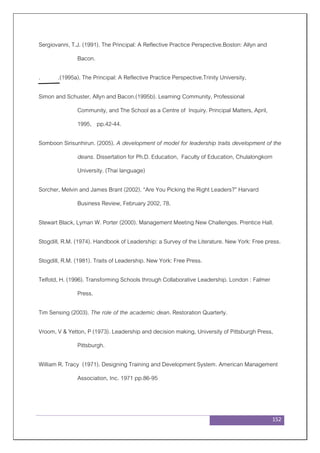 152
Sergiovanni, T.J. (1991). The Principal: A Reflective Practice Perspective.Boston: Allyn and
Bacon.
. .(1995a). The Principal: A Reflective Practice Perspective.Trinity University,
Simon and Schuster, Allyn and Bacon.(1995b). Learning Community, Professional
Community, and The School as a Centre of Inquiry. Principal Matters, April,
1995, pp.42-44.
Somboon Sirisunhirun. (2005). A development of model for leadership traits development of the
deans. Dissertation for Ph.D. Education, Faculty of Education, Chulalongkorn
University. (Thai language)
Sorcher, Melvin and James Brant (2002). “Are You Picking the Right Leaders?” Harvard
Business Review, February 2002, 78.
Stewart Black, Lyman W. Porter (2000). Management Meeting New Challenges. Prentice Hall.
Stogdill, R.M. (1974). Handbook of Leadership: a Survey of the Literature. New York: Free press.
Stogdill, R.M. (1981). Traits of Leadership. New York: Free Press.
Telfotd, H. (1996). Transforming Schools through Collaborative Leadership. London : Falmer
Press.
Tim Sensing (2003). The role of the academic dean. Restoration Quarterly.
Vroom, V & Yetton, P (1973). Leadership and decision making, University of Pittsburgh Press,
Pittsburgh.
William R. Tracy (1971). Designing Training and Development System. American Management
Association, Inc. 1971 pp.86-95
 