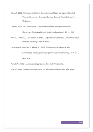 153
White, P (2000). The Leadership Role of Curriculum Area Middle Managers in Selected
Victorian Government Secondary Schools. Doctoral Thesis, University of
Melbourne.
(2001). The Leadership of Curriculum Area Middle Managers in Victorian
Government Secondary Schools. Leading & Managing, 7 (2), 131-150.
Wood, J., Wallace, J., and Zaffane, R. (2001). Organizational Behavior: A Global Prospective.
Brisbane: Jon Wiley & Sons Australia.
Yammarino, F, Spangler, W & Bass, B (1993). 'Transformational leadership and
performance: a longitudinal investigation', Leadership Quarterly, vol. 4, no. 1,
pp. 81-102.
Yukl, G.A. (1998). Leadership in Organizations. New York: Prentice Hall.
Yukl, G (2006). Leadership in organization, 6th edn, Peason Prentice Hall, New Jersey.
 