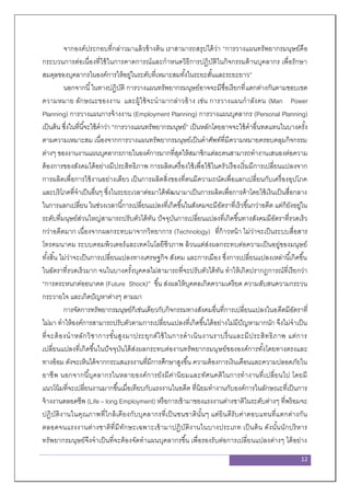 12
จากองค์ประกอบที่กล่าวมาแล้วข้างต้น เราสามารถสรุปได้ว่า “การวางแผนทรัพยากรมนุษย์คือ
กระบวนการต่อเนื่องที่ใช้ในการคาดการณ์และกาหนดวิธีการปฏิบัติในกิจกรรมด้านบุคลากร เพื่อรักษา
สมดุลของบุคลากรในองค์การให้อยู่ในระดับที่เหมาะสมทั้งในระยะสั้นและระยะยาว”
นอกจากนี้ในทางปฏิบัติ การวางแผนทรัพยากรมนุษย์อาจจะมีชื่อเรียกที่แตกต่างกันตามขอบเขต
ความหมาย ลักษณะของงาน และผู้ใช้จะนามากล่าวอ้าง เช่น การวางแผนกาลังคน (Man Power
Planning) การวางแผนการจ้างงาน (Employment Planning) การวางแผนบุคลากร (Personal Planning)
เป็นต้น ซึ่งในที่นี้จะใช้คาว่า “การวางแผนทรัพยากรมนุษย์” เป็นหลักโดยอาจจะใช้คาอื่นทดแทนในบางครั้ง
ตามความเหมาะสม เนื่องจากการวางแผนทรัพยากรมนุษย์เป็นคาศัพท์ที่มีความหมายครอบคลุมกิจกรรม
ต่างๆ ของงานงานแผนบุคลากรภายในองค์การมากที่สุดให้สมาชิกแต่ละคนสามารถทางานเสนองต่อความ
ต้องการของสังคมได้อย่างมีประสิทธิภาพ การผลิตเครื่องใช้เพื่อใช้ในครัวเรืองเริ่มมีการเปลี่ยนแปลงจาก
การผลิตเพื่อการใช้งานอย่างเดียว เป็นการผลิตสิ่งของที่ตนมีความถนัดเพื่อแลกเปลี่ยนกับเครื่องอุปโภค
และบริโภคที่จาเป็นอื่นๆ ซึ่งในระยะเวลาต่อมาได้พัฒนามาเป็นการผลิตเพื่อการค้าโดยใช้เงินเป็นสื่อกลาง
ในการแลกเปลี่ยน ในช่วงเวลานี้การเปลี่ยนแปลงที่เกิดขึ้นในสังคมจะมีอัตราที่เร็วขึ้นกว่าอดีต แต่ก็ยังอยู่ใน
ระดับที่มนุษย์ส่วนใหญ่สามารถปรับตัวได้ทัน ปัจจุบันการเปลี่ยนแปลงที่เกิดขึ้นทางสังคมมีอัตราที่รวดเร็ว
กว่าอดีตมาก เนื่องจากผลกระทบมาจากวิทยาการ (Technology) ที่ก้าวหน้า ไม่ว่าจะเป็นระบบสื่อสาร
โทรคมนาคม ระบบคอมพิวเตอร์และเทคโนโลยีชีวภาพ ล้วนแต่ส่งผลกระทบต่อความเป็นอยู่ของมนุษย์
ทั้งสิ้น ไม่ว่าจะเป็นการเปลี่ยนแปลงทางเศรษฐกิจ สังคม และการเมือง ซึ่งการเปลี่ยนแปลงเหล่านี้เกิดขึ้น
ในอัตราที่รวดเร็วมาก จนในบางครั้งบุคคลไม่สามารถที่จะปรับตัวได้ทัน ทาให้เกิดปรากฏการณ์ที่เรียกว่า
“การตระหนกต่ออนาคต (Future Shock)” ขึ้น ส่งผลให้บุคคลเกิดความเครียด ความสับสนความกระวน
กระวายใจ และเกิดปัญหาต่างๆ ตามมา
การจัดการทรัพยากรมนุษย์ก็เช่นเดียวกับกิจกรรมทางสังคมอื่นที่การเปลี่ยนแปลงในอดีตมีอัตราที่
ไม่มา ทาให้องค์การสามารถปรับตัวตามการเปลี่ยนแปลงที่เกิดขึ้นได้อย่างไม่มีปัญหามากนัก จึงไม่จาเป็น
ที่จะต้องนาหลักวิชาการขั้นสูงมาประยุกต์ใช้ในการดาเนินงานราบรื่นและมีประสิทธิภาพ แต่การ
เปลี่ยนแปลงที่เกิดขึ้นในปัจจุบันได้ส่งผลกระทบต่องานทรัพยากรมนุษย์ขององค์การทั้งโดยทางตรงและ
ทางอ้อม ดังจะเห็นได้จากกระแสแรงงานที่มีการศึกษาสูงขึ้น ความต้องการเงินเดือนและความปลอดภัยใน
อาชีพ นอกจากนี้บุคลากรในหลายองค์การยังมีค่านิยมและทัศนคติในการทางานที่เปลี่ยนไป โดยมี
แนวโน้มที่จะเปลี่ยนงานมากขึ้นเมื่อเทียบกับแรงงานในอดีต ที่นิยมทางานกับองค์การในลักษณะที่เป็นการ
จ้างงานตลอดชีพ (Life – long Employment) หรือการเข้ามาของแรงงานต่างชาติในระดับต่างๆ ที่พร้อมจะ
ปฏิบัติงานในคุณภาพที่ใกล้เคียงกับบุคลากรที่เป็นชนชาตินั้นๆ แต่ยินดีรับค่าตอบแทนที่แตกต่างกัน
ตลอดจนแรงงานต่างชาติที่มีทักษะเฉพาะเข้ามาปฏิบัติงานในบางประเภท เป็นต้น ดังนั้นนักบริหาร
ทรัพยากรมนุษย์จึงจาเป็นที่จะต้องจัดทาแผนบุคลากรขึ้น เพื่อรองรับต่อการเปลี่ยนแปลงต่างๆ ได้อย่าง
 