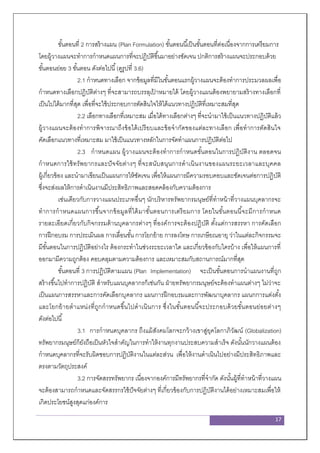 17
ขั้นตอนที่ 2 การสร้างแผน (Plan Formulation) ขั้นตอนนี้เป็นขั้นตอนที่ต่อเนื่องจากการเตรียมการ
โดยผู้วางแผนจะทาการกาหนดแผนการที่จะปฏิบัติขึ้นมาอย่างชัดเจน ปกติการสร้างแผนจะประกอบด้วย
ขั้นตอนย่อย 3 ขั้นตอน ดังต่อไปนี้(ดูรูปที่ 3.6)
2.1 กาหนดทางเลือก จากข้อมูลที่มีในขั้นตอนแรกผู้วางแผนจะต้องทาการประมวลผลเพื่อ
กาหนดทางเลือกปฏิบัติต่างๆ ที่จะสามารถบรรลุเป้ าหมายได้ โดยผู้วางแผนต้องพยายามสร้างทางเลือกที่
เป็นไปได้มากที่สุด เพื่อที่จะใช้ประกอบการตัดสินใจให้ได้แนวทางปฏิบัติที่เหมาะสมที่สุด
2.2 เลือกทางเลือกที่เหมาะสม เมื่อได้ทางเลือกต่างๆ ที่จะนามาใช้เป็นแนวทางปฏิบัติแล้ว
ผู้วางแผนจะต้องทาการพิจารณาถึงข้อได้เปรียบและข้อจากัดของแต่ละทางเลือก เพื่อทาการตัดสินใจ
คัดเลือกแนวทางที่เหมาะสม มาใช้เป็นแนวทางหลักในการจัดทาแผนการปฏิบัติต่อไป
2.3 กาหนดแผน ผู้วางแผนจะต้องทาการกาหนดขั้นตอนในการปฏิบัติงาน ตลอดจน
กาหนดการใช้ทรัพยากรและปัจจัยต่างๆ ที่จะสนับสนุนการดาเนินงานของแผนระยะเวลาและบุคคล
ผู้เกี่ยวข้อง และนามาเขียนเป็นแผนการให้ชัดเจน เพื่อให้แผนการมีความรอบคอบและชัดเจนต่อการปฏิบัติ
ซึ่งจะส่งผลให้การดาเนินงานมีประสิทธิภาพและสอดคล้องกับความต้องการ
เช่นเดียวกับการวางแผนประเภทอื่นๆ นักบริหารทรัพยากรมนุษย์ที่ทาหน้าที่วางแผนบุคลากรจะ
ทาการกาหนดแผนการขึ้นจากข้อมูลที่ได้มาขั้นตอนการเตรียมการ โดยในขั้นตอนนี้จะมีการกาหนด
รายละเอียดเกี่ยวกับกิจกรรมด้านบุคลากรต่างๆ ที่องค์การจะต้องปฏิบัติ ตั้งแต่การสรรหา การคัดเลือก
การฝึกอบรม การประเมินผล การเลื่อนขั้น การโยกย้าย การลงโทษ การเกษียณอายุ ว่าในแต่ละกิจกรรมจะ
มีขั้นตอนในการปฏิบัติอย่างไร ต้องกระทาในช่วงระยะเวลาใด และเกี่ยวข้องกับใครบ้าง เพื่อให้แผนการที่
ออกมามีความถูกต้อง คอบคลุมตามความต้องการ และเหมาะสมกับสถานการณ์มากที่สุด
ขั้นตอนที่ 3 การปฏิบัติตามแผน (Plan Implementation) จะเป็นขั้นตอนการนาแผนงานที่ถูก
สร้างขึ้นไปทาการปฏิบัติ สาหรับแผนบุคลากรก็เช่นกัน ฝ่ายทรัพยากรมนุษย์จะต้องทาแผนต่างๆ ไม่ว่าจะ
เป็นแผนการสรรหาและการคัดเลือกบุคลากร แผนการฝึกอบรมและการพัฒนาบุคลากร แผนกการแต่งตั้ง
และโยกย้ายตาแหน่งที่ถูกกาหนดขึ้นไปดาเนินการ ซึ่งในขั้นตอนนี้จะประกอบด้วยขั้นตอนย่อยต่างๆ
ดังต่อไปนี้
3.1 การกาหนดบุคลากร ถึงแม้สังคมโลกจะกว้างเขาสู่ยุคโลกาภิวัฒน์ (Globalization)
ทรัพยากรมนุษย์ก็ยังถือเป็นหัวใจสาคัญในการทาให้งานทุกงานประสบความสาเร็จ ดังนั้นนักวางแผนต้อง
กาหนดบุคลากรที่จะรับผิดชอบการปฏิบัติงานในแต่ละส่วน เพื่อให้งานดาเนินไปอย่างมีประสิทธิภาพและ
ตรงตามวัตถุประสงค์
3.2 การจัดสรรทรัพยากร เนื่องจากองค์การมีทรัพยากรที่จากัด ดังนั้นผู้ที่ทาหน้าที่วางแผน
จะต้องสามารถกาหนดและจัดสรรกรใช้ปัจจัยต่างๆ ที่เกี่ยวข้องกับการปฏิบัติงานได้อย่างเหมาะสมเพื่อให้
เกิดประโยชน์สูงสุดแก่องค์การ
 