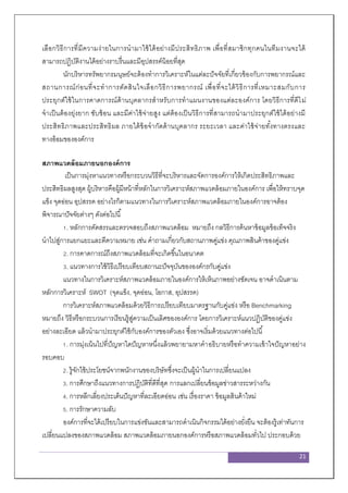 21
เลือกวิธีการที่มีความง่ายในการนามาใช้ได้อย่างมีประสิทธิภาพ เพื่อที่สมาชิกทุกคนในทีมงานจะได้
สามารถปฏิบัติงานได้อย่างราบรื่นและมีอุปสรรค์น้อยที่สุด
นักบริหารทรัพยากรมนุษย์จะต้องทาการวิเคราะห์ในแต่ละปัจจัยที่เกี่ยวข้องกับการพยากรณ์และ
สถานการณ์ก่อนที่จะทาการตัดสินใจเลือกวิธีการพยากรณ์ เพื่อที่จะได้วิธีการที่เหมาะสมกับการ
ประยุกต์ใช้ในการคาดการณ์ด้านบุคลากรสาหรับการทาแผนงานของแต่ละองค์การ โดยวิธีการที่ดีไม่
จาเป็นต้องยุ่งยาก ซับซ้อน และมีค่าใช้จ่ายสูง แต่ต้องเป็นวิธีการที่สามารถนามาประยุกต์ใช้ได้อย่างมี
ประสิทธิภาพและประสิทธิผล ภายใต้ข้อจากัดด้านบุคลากร ระยะเวลา และค่าใช้จ่ายทั้งทางตรงและ
ทางอ้อมขององค์การ
สภาพแวดล้อมภายนอกองค์การ
เป็นการมุ่งหาแนวทางหรือกระบวนวิธีที่จะบริหารและจัดการองค์การให้เกิดประสิทธิภาพและ
ประสิทธิผลสูงสุด ผู้บริหารคือผู้มีหน้าที่หลักในการวิเคราะห์สภาพแวดล้อมภายในองค์การ เพื่อให้ทราบจุด
แข็ง จุดอ่อน อุปสรรค อย่างไรก็ตามแนวทางในการวิเคราะห์สภาพแวดล้อมภายในองค์การอาจต้อง
พิจารณาปัจจัยต่างๆ ดังต่อไปนี้
1. หลักการคัดสรรและตรวจสอบถึงสภาพแวดล้อม หมายถึง กลวิธีการค้นหาข้อมูลข้อเท็จจริง
นาไปสู่การแยกแยะและตีความหมาย เช่น คาถามเกี่ยวกับสถานภาพคู่แข่ง คุณภาพสินค้าของคู่แข่ง
2. การคาดการณ์ถึงสภาพแวดล้อมที่จะเกิดขึ้นในอนาคต
3. แนวทางการใช้วิธีเปรียบเทียบสถานะปัจจุบันขององค์กรกับคู่แข่ง
แนวทางในการวิเคราะห์สภาพแวดล้อมภายในองค์การให้เห็นภาพอย่างชัดเจน อาจดาเนินตาม
หลักการวิเคราะห์ SWOT (จุดแข็ง, จุดอ่อน, โอกาส, อุปสรรค)
การวิเคราะห์สภาพแวดล้อมด้วยวิธีการเปรียบเทียบมาตรฐานกับคู่แข่ง หรือ Benchmarking
หมายถึง วิธีหรือกระบวนการเรียนรู้สู่ความเป็นเลิศขององค์การ โดยการวิเคราะห์แนวปฏิบัติของคู่แข่ง
อย่างละเอียด แล้วนามาประยุกต์ใช้กับองค์การของตัวเอง ซึ่งอาจเริ่มด้วยแนวทางต่อไปนี้
1. การมุ่งเน้นไปที่ปัญหาใดปัญหาหนึ่งแล้วพยายามหาคาอธิบายหรือทาความเข้าใจปัญหาอย่าง
รอบคอบ
2. รู้จักใช้ประโยชน์จากพนักงานของบริษัทซึ่งจะเป็นผู้นาในการเปลี่ยนแปลง
3. การศึกษาถึงแนวทางการปฏิบัติที่ดีที่สุด การแลกเปลี่ยนข้อมูลข่าวสารระหว่างกัน
4. การหลีกเลี่ยงประเด็นปัญหาที่ละเอียดอ่อน เช่น เรื่องราคา ข้อมูลสินค้าใหม่
5. การรักษาความลับ
องค์การที่จะได้เปรียบในการแข่งขันและสามารถดาเนินกิจกรรมได้อย่างยั่งยืน จะต้องรู้เท่าทันการ
เปลี่ยนแปลงของสภาพแวดล้อม สภาพแวดล้อมภายนอกองค์การหรือสภาพแวดล้อมทั่วไป ประกอบด้วย
 