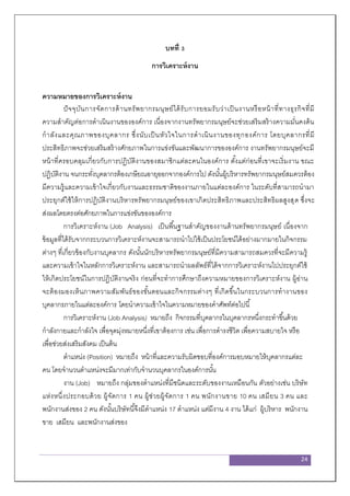 24
บทที่ 3
การวิเคราะห์งาน
ความหมายของการวิเคราะห์งาน
ปัจจุบันการจัดการด้านทรัพยากรมนุษย์ได้รับการยอมรับว่าเป็นงานหรือหน้าที่ทางธุรกิจที่มี
ความสาคัญต่อการดาเนินงานขององค์การ เนื่องจากงานทรัพยากรมนุษย์จะช่วยเสริมสร้างความมั่นคงด้น
กาลังและคุณภาพของบุคลากร ซึ่งนับเป็นหัวใจในการดาเนินงานของทุกองค์การ โดยบุคลากรที่มี
ประสิทธิภาพจะช่วยเสริมสร้างศักยภาพในการแข่งขันและพัฒนาการขององค์การ งานทรัพยากรมนุษย์จะมี
หน้าที่ครอบคลุมเกี่ยวกับการปฏิบัติงานของสมาชิกแต่ละคนในองค์การ ตั้งแต่ก่อนที่เขาจะเริ่มงาน ขณะ
ปฏิบัติงาน จนกระทั่งบุคลากรต้องเกษียณอายุออกจากองค์การไป ดังนั้นผู้บริหารทรัพยากรมนุษย์สมควรต้อง
มีความรู้และความเข้าใจเกี่ยวกับงานและธรรมชาติของงานภายในแต่ละองค์การ ในระดับที่สามารถนามา
ประยุกต์ใช้ให้การปฏิบัติงานบริหารทรัพยากรมนุษย์ของเขาเกิดประสิทธิภาพและประสิทธิผลสูงสุด ซึ่งจะ
ส่งผลโดยตรงต่อศักยภาพในการแข่งขันขององค์การ
การวิเคราะห์งาน (Job Analysis) เป็นพื้นฐานสาคัญของงานด้านทรัพยากรมนุษย์ เนื่องจาก
ข้อมูลที่ได้รับจากกระบวนการวิเคราะห์งานจะสามารถนาไปใช้เป็นประโยชน์ได้อย่างมากมายในกิจกรรม
ต่างๆ ที่เกี่ยวข้องกับงานบุคลากร ดังนั้นนักบริหารทรัพยากรมนุษย์ที่มีความสามารถสมควรที่จะมีความรู้
และความเข้าใจในหลักการวิเคราะห์งาน และสามารถนาผลลัพธ์ที่ได้จากการวิเคราะห์งานไปประยุกต์ใช้
ให้เกิดประโยชน์ในการปฏิบัติงานจริง ก่อนที่จะทาการศึกษาถึงความหมายของการวิเคราะห์งาน ผู้อ่าน
จะต้องมองเห็นภาพความสัมพันธ์ของขั้นตอนและกิจกรรมต่างๆ ที่เกิดขึ้นในกระบวนการทางานของ
บุคลากรภายในแต่ละองค์การ โดยนาความเข้าใจในความหมายของคาศัพท์ต่อไปนี้
การวิเคราะห์งาน (Job Analysis) หมายถึง กิจกรรมที่บุคลากรในบุคลากรหนึ่งกระทาขึ้นด้วย
กาลังกายและกาลังใจ เพื่อจุดมุ่งหมายหนึ่งที่เขาต้องการ เช่น เพื่อการดารงชีวิต เพื่อความสบายใจ หรือ
เพื่อช่วยส่งเสริมสังคม เป็นต้น
ตาแหน่ง (Position) หมายถึง หน้าที่และความรับผิดชอบที่องค์การมอบหมายให้บุคลากรแต่ละ
คน โดยจานวนตาแหน่งจะมีมากเท่ากับจานวนบุคลากรในองค์การนั้น
งาน (Job) หมายถึง กลุ่มของตาแหน่งที่มีชนิดและระดับของงานเหมือนกัน ตัวอย่างเช่น บริษัท
แห่งหนึ่งประกอบด้วย ผู้จัดการ 1 คน ผู้ช่วยผู้จัดการ 1 คน พนักงานขาย 10 คน เสมียน 3 คน และ
พนักงานส่งของ 2 คน ดังนั้นบริษัทนี้จึงมีตาแหน่ง 17 ตาแหน่ง แต่มีงาน 4 งาน ได้แก่ ผู้บริหาร พนักงาน
ขาย เสมียน และพนักงานส่งของ
 