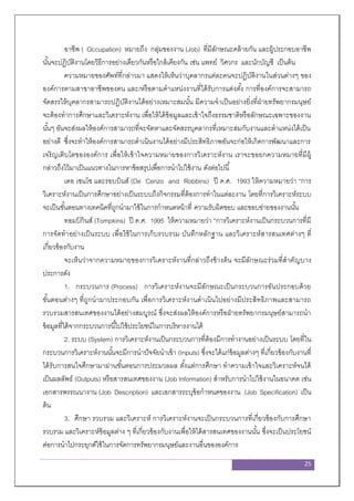 25
อาชีพ ( Occupation) หมายถึง กลุ่มของงาน (Job) ที่มีลักษณะคล้ายกัน และผู้ประกอบอาชีพ
นั้นจะปฏิบัติงานโดยวิธีการอย่างเดียวกันหรือใกล้เคียงกัน เช่น แพทย์ วิศวกร และนักบัญชี เป็นต้น
ความหมายของศัพท์ที่กล่าวมา แสดงให้เห็นว่าบุคลากรแต่ละคนจะปฏิบัติงานในส่วนต่างๆ ของ
องค์การตามสาขาอาชีพของตน และ/หรือตามตาแหน่งงานที่ได้รับการแต่งตั้ง การที่องค์การจะสามารถ
จัดสรรให้บุคลากรสามารถปฏิบัติงานได้อย่างเหมาะสมนั้น มีความจาเป็นอย่างยิ่งที่ฝ่ายทรัพยากรมนุษย์
จะต้องทาการศึกษาและวิเคราะห์งาน เพื่อให้ได้ข้อมูลและเข้าใจถึงธรรมชาติหรือลักษณะเฉพาะของงาน
นั้นๆ อันจะส่งผลให้องค์การสามารถที่จะจัดหาและจัดสรรบุคลากรที่เหมาะสมกับงานและตาแหน่งได้เป็น
อย่างดี ซึ่งจะทาให้องค์การสามารถดาเนินงานได้อย่างมีประสิทธิภาพอันจะก่อให้เกิดการพัฒนาและการ
เจริญเติบโตขององค์การ เพื่อให้เข้าใจความหมายของการวิเคราะห์งาน เราจะขอยกความหมายที่มีผู้
กล่าวถึงไว้มาเป็นแนวทางในการหาข้อสรุปเพื่อการนาไปใช้งาน ดังต่อไปนี้
เดอ เซนโซ และรอบบินส์ (De Cenzo and Robbins) ปี ค.ศ. 1993 ให้ความหมายว่า “การ
วิเคราะห์งานเป็นการศึกษาอย่างเป็นระบบถึงกิจกรรมที่ต้องการทาในแต่ละงาน โดยที่การวิเคราะห์ระบบ
จะเป็นขั้นตอนทางเทคนิคที่ถูกนามาใช้ในการกาหนดหน้าที่ ความรับผิดชอบ และขอบข่ายของงานนั้น
ทอมป์ กินส์ (Tompkins) ปี ค.ศ. 1995 ให้ความหมายว่า “การวิเคราะห์งานเป็นกระบวนการที่มี
การจัดทาอย่างเป็นระบบ เพื่อใช้ในการเก็บรวบรวม บันทึกหลักฐาน และวิเคราะห์สารสนเทศต่างๆ ที่
เกี่ยวข้องกับงาน
จะเห็นว่าจากความหมายของการวิเคราะห์งานที่กล่าวถึงข้างต้น จะมีลักษณะร่วมที่สาคัญบาง
ประการดัง
1. กระบวนการ (Process) การวิเคราะห์งานจะมีลักษณะเป็นกระบวนการอันประกอบด้วย
ขั้นตอนต่างๆ ที่ถูกนามาประกอบกัน เพื่อการวิเคราะห์งานดาเนินไปอย่างมีประสิทธิภาพและสามารถ
รวบรวมสารสนเทศของงานได้อย่างสมบูรณ์ ซึ่งจะส่งผลให้องค์การหรือฝ่ายทรัพยากรมนุษย์สามารถนา
ข้อมูลที่ได้จากกระบวนการนี้ไปใช้ประโยชน์ในการบริหารงานได้
2. ระบบ (System) การวิเคราะห์งานเป็นกระบวนการที่ต้องมีการทางานอย่างเป็นระบบ โดยที่ใน
กระบวนการวิเคราะห์งานนั้นจะมีการนาปัจจัยนาเข้า (Inputs) ซึ่งจะได้แก่ข้อมูลต่างๆ ที่เกี่ยวข้องกับงานที่
ได้รับการสนใจศึกษามาผ่านขั้นตอนการประมวลผล ตั้งแต่การศึกษา ทาความเข้าใจและวิเคราะห์จนได้
เป็นผลลัพธ์ (Outputs) หรือสารสนเทศของงาน (Job Information) สาหรับการนาไปใช้งานในอนาคต เช่น
เอกสารพรรณนางาน (Job Description) และเอกสารระบุข้อกาหนดของงาน (Job Specification) เป็น
ต้น
3. ศึกษา รวบรวม และวิเคราะห์ การวิเคราะห์งานจะเป็นกระบวนการที่เกี่ยวข้องกับการศึกษา
รวบรวม และวิเคราะห์ข้อมูลต่าง ๆ ที่เกี่ยวข้องกับงานเพื่อให้ได้สารสนเทศของงานนั้น ซึ่งจะเป็นประโยชน์
ต่อการนาไปกระยุกต์ใช้ในการจัดการทรัพยากรมนุษย์และงานอื่นขององค์การ
 