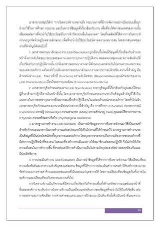 26
เราสามารถสรุปได้ว่า “การวิเคราะห์งาน หมายถึง กระบวนการที่มีการจัดการอย่างเป็นระบบซึ่งถูก
นามาใช้ในการศึกษา รวบรวม และวิเคราะห์ข้อมูลที่เกี่ยวข้องกับงาน เพื่อที่จะได้สารสนเทศของงานนั้น
เพียงพอต่อการที่จะนาไปใช้ประโยชน์ในการทากิจกรรมอื่นในอนาคต” โดยที่ผลลัพธ์ที่ได้จากการวิเคราะห์
งานจะถูกจัดทาอยู่ในหลายลักษณะ เพื่อที่จะนาไปใช้ประโยชน์ตามความเหมาะสม โดยสารสนเทศของ
งานที่สาคัญมีดังต่อไปนี้
1. เอกสารพรรณนาลักษณะงาน (Job Description) ถูกเขียนขึ้นโดยมีข้อมูลที่เกี่ยวข้องกับอานาจ
หน้าที่ ความรับผิดชอบ ขอบเขตของงาน และกระบวนการปฏิบัติงาน ตลอดจนเหตุผลและความสัมพันธ์ที่
เกี่ยวข้องกับการปฏิบัติงานนั้น ปกติเอกสารพรรณนางานจะมีลักษณะแตกต่างกันไปตามความเหมาะสม
ของแต่ละองค์การ แต่โดยทั่วไปแล้วเอกสารพรรณนาลักษณะงานจะประกอบด้วยข้อ ความที่สาคัญ คือ
ตาแหน่งงาน (Job Title) หน้าที่ (Functions) ความรับผิดชอบ (Responsibilities) คุณลักษณะของงาน
(Job Characteristics) เงื่อนไขสภาวะแวดล้อม (Environmental Conditicns)
2. เอกสารระบุข้อกาหนดของงาน (Job Specification) จะระบุข้อมูลที่เกี่ยวข้องกับคุณสมบัติของ
ผู้ที่จะเข้ามาปฏิบัติงานในหน้าที่นั้น โดยเอกสารระบุข้อกาหนดของงานจะเป็นข้อมูลสาคัญที่ใช้เป็น
แนวทางในการสรรหาบุคลากรที่เหมาะสมเพื่อเข้าปฏิบัติงานในแต่ละตาแหน่งขององค์การ โดยทั่วไปแล้ว
เอกสารระบุข้อกาหนดของงานจะมีส่วนประกอบที่สาคัญ คือ การศึกษา (Education) ประสบการณ์
(Experience) ความรู้ (Knowledge) ความสามารถ (Ability) ความชานาญ (Skill) คุณสมบัติทางกายภาพ
(Physical) ความพร้อมทางจิตใจ (Psychological Readiness)
3. มาตรฐานการทางาน (Job Standard) เป็นการนาข้อมูลจากการวิเคราะห์งานมาใช้เป็นเกณฑ์
สาหรับกาหนดแนวทางในการทางานแต่ละประเภทให้เป็นไปตามที่ได้กาหนดไว้ มาตรฐานการทางานจะ
เป็นข้อมูลที่เป็นประโยชน์ต่อทั้งบุคลากรและองค์การ โดยบุคลากรจะทราบถึงความต้องการขององค์การที่
มีต่อการปฏิบัติหน้าที่ของตน ในขณะที่องค์การจะมีแนวทางให้สมาชิกแต่ละคนปฏิบัติ จึงไม่ก่อให้เกิด
ความสับสนในการทางานขึ้น ซึ่งจะส่งผลให้การดาเนินงานเป็นไปตามวัตถุประสงค์อย่างสอดคล้องกันและ
มีประสิทธิภาพ
4. การประเมินค่างาน (Job Evaluation) เป็นการนาข้อมูลที่ได้จากการวิเคราะห์งานมาใช้เปรียบเทียบ
ความสัมพันธ์และหาความสาคัญของแต่ละคน ข้อมูลที่ได้จากการประเมินค่างานจะทาให้องค์การสามารถ
จัดทาระบบการจ่ายค่าจ้างและผลตอบแทนที่เป็นธรรมแก่บุคลากรได้ โดยการเปรียบเทียบข้อมูลกับทั้งภายใน
องค์การและเปรียบเทียบกับตลาดแรงงานทั่วไป
การวิเคราะห์งานเป็นกิจกรรมที่มีความเกี่ยวข้องกับกิจกรรมอื่นทั้งด้านทรัพยากรมนุษย์และหน้าที่
อื่นขององค์การ จะเห็นว่าการวิเคราะห์งานเป็นเสมือนแหล่งต้นทางของข้อมูลที่จะนาไปใช้ในหัวข้ออื่น เช่น
การสรรหาและการคัดเลือก การจ่ายค่าตอบแทน และการฝึกอบรม เป็นต้น ดังนั้นจึงเป็นหน้าที่และความ
 