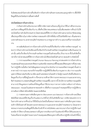 27
รับผิดชอบของนักวิเคราะห์งานที่จะต้องทาการวิเคราะห์งานด้วยความรอบคอบและถูกหลักการ เพื่อให้ได้
ข้อมูลที่เป็นประโยชน์แก่งานอื่นอย่างเต็มที่
ประโยชน์ของการวิเคราะห์งาน
การวิเคราะห์งานเป็นกระบวนการที่มีการจัดการอย่างเป็นระบบที่ถูกนามาใช้ในการศึกษารวบรวม
และวิเคราะห์ข้อมูลที่เกี่ยวข้องกับงาน เพื่อที่จะได้สารสนเทศของงานนั้นเพียงพอต่อการที่จะนาไปใช้
ประโยชน์ในการดาเนินกิจกรรมต่างๆ โดยสารสนเทศที่ได้จากการวิเคราะห์งานสามารถนามาจัดหมวดหมู่
เพื่อประยุกต์ใช้งานในการจัดการทรัพยากรขององค์การได้ ดังที่อธิบายไว้ในหัวข้อที่ผ่านมา ตั้งแต่เอกสาร
บรรยายลักษณะงาน เอกสารระบุข้อกาหนดของงาน มาตรฐานการทางาน และเกณฑ์ในการประเมินค่า
งาน
ความสัมพันธ์ระหว่างการวิเคราะห์งานกับกิจกรรมที่เกี่ยวข้องกับการจัดการทรัพยากรมนุษย์ จะ
พบว่าการวิเคราะห์งานจะไม่เพียงแต่เกี่ยวข้องกับกิจกรรมด้านทรัพยากรมนุษย์เฉพาะเพียงในแผนภาพ
เท่านั้น แต่ยังเกี่ยวข้องกับกิจกรรมด้านทรัพยากรมนุษย์ในลักษณะอื่นๆ อีกมากมาย ซึ่งในหัวข้อนี้จะ
กล่าวถึงการนาสารสนเทศที่ได้จากการวิเคราะห์งานไปใช้ประโยชน์ในด้านต่างๆ ขององค์การ ดังต่อไปนี้
1. การวางแผนทรัพยากรมนุษย์ (Human Resource Planning) สารสนเทศจากการวิเคราะห์งาน
จะแสดงคุณลักษณะและธรรมชาติของงานแต่ละชนิด ตลอดจนบ่งชี้ถึงคุณสมบัติของบุคลากรที่เหมาะสม
ในการปฏิบัติงานนั้นด้วย โดยในข้อมูลของงานจะถูกนามาช่วยในการวางแผนทรัพยากรมนุษย์ ตั้งแต่การ
คาดการณ์ การวางแผน จนกระทั่งกาหนดวิธีการปฏิบัติที่เกี่ยวข้องกับงานบุคลากร เช่น การวางแผนจัด
บุคลากรให้เหมาะสมกับปริมาณ ชนิด และตาแหน่งของงานในองค์การ โดยผู้วางแผนจาเป็นที่จะต้องทราบ
ข้อมูลเกี่ยวกับงานที่มีอยู่ในองค์การ ซึ่งจะสามารถศึกษาได้จากเอกสารพรรณนางานและเอกสารระบุ
ข้อกาหนดของงาน ตลอดจนข้อมูลด้านทรัพยากรมนุษย์อื่น นอกจากนี้นักบริหารงานทรัพยากรมนุษย์ยัง
สามารถนาข้อมูลของงานพร้อมทั้งข้อมูลอื่นมาใช้ประกอบการคาดการณ์ความต้องการกาลังคน
(Manpower) รวมและในแต่ละสาขาขององค์การ เพื่อที่จะวางแผนและกาหนดยุทธวิธีในการปฏิบัติตาม
ความต้องการได้อย่างมีประสิทธิภาพและประสิทธิผล
2. การสรรหาและการคัดเลือกบุคลากร (Recruitment and Selection) การวิเคราะห์งานจะได้ผล
ลัพธ์หรือสารสนเทศที่สาคัญเกี่ยวกับแต่ละงาน ดังที่กล่าวถึงในหัวข้อที่ผ่านมา ปกติสารสนเทศจากการ
วิเคราะห์งานสามารถที่จะนามาใช้ให้เป็นประโยชน์ในขั้นตอนการสรรหาและการคัดเลือกบุคลากรของ
องค์การได้เป็นอย่างดี โดยเฉพาะเอกสารพรรณนางานและเอกสารระบุข้อกาหนดของงาน โดยเอกสาร
พรรณนางานจะรวบรวมข้อมูลที่เกี่ยวข้องกับหน้าที่ ความรับผิดชอบ และกระบวนการในการปฏิบัติงานแต่
ละชนิด ทาให้ทราบถึงขอบเขตของงานที่บุคลากรจะต้องกระทาในแต่ละหน้าที่ที่เขาได้รับมอบหมาย
ในขณะที่เอกสารระบุข้อกาหนดงานจะกาหนดคุณสมบัติของบุคลากรที่จะเข้ามาปฏิบัติงานในหน้าที่นั้นๆ
 