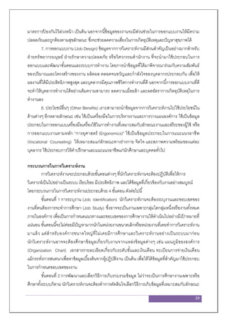 29
มาตรการป้ องกันไว้ล่วงหน้า เป็นต้น นอกจากนี้ข้อมูลของงานจะมีส่วนช่วยในการออกแบบงานให้มีความ
ปลอดภัยและถูกต้องตามสุขลักษณะ ซึ่งจะช่วยลดความเสี่ยงในการเกิดอุบัติเหตุและปัญหาสุขภาพได้
7. การออกแบบงาน (Job Design) ข้อมูลจากการวิเคราะห์งานมีส่วนสาคัญเป็นอย่างมากสาหรับ
ฝ่ายทรัพยากรมนุษย์ ฝ่ายรักษาความปลอดภัย หรือวิศวกรรมสานักงาน ที่จะนามาใช้ประกอบในการ
ออกแบบและพัฒนาขั้นตอนและระบบการทางาน โดยการนาข้อมูลที่ได้มาพิจารณาร่วมกับความสัมพันธ์
ของปริมาณและโครงสร้างของงาน ผลิตผล ตลอดจนขวัญและกาลังใจของบุคลากรประกอบกัน เพื่อให้
ผลงานที่ได้มีประสิทธิภาพสูงสุด และบุคลากรมีคุณภาพชีวิตการทางานที่ดี นอกจากนี้การออกแบบงานที่ดี
จะทาให้บุคลากรทางานได้อย่างเต็มความสามารถ ลดความเมื่อยล้า และลดอัตราการเกิดอุบัติเหตุในการ
ทางานลง
8. ประโยชน์อื่นๆ (Other Benefits) เราะสามารถนาข้อมูลจากการวิเคราะห์งานไปใช้ประโยชน์ใน
ด้านต่างๆ อีกหลายลักษณะ เช่น ใช้เป็นเครื่องมือในการบริหารงานและการวางแผนองค์การ ใช้เป็นข้อมูล
ประกอบในการออกแบบเครื่องมือเครื่องใช้ในการทางานที่เหมาะสมกับลักษณะงานและสรีระของผู้ใช้ หรือ
การออกแบบงานตามหลัก “การยุศาสตร์ (Ergonomics)” ใช้เป็นข้อมูลประกอบในการแนะแนวอาชีพ
(Vocational Counseling) ให้เหมาะสมแก่ลักษณะทางร่างกาย จิตใจ และสภาพความพร้อมของแต่ละ
บุคลากร ใช้ประกอบการให้คาปรึกษาและแนะแนวอาชีพแก่นักศึกษาและบุคคลทั่วไป
กระบวนการในการวิเคราะห์งาน
การวิเคราะห์งานจะประกอบด้วยขั้นตอนต่างๆ ที่นักวิเคราะห์งานจะต้องปฏิบัติเพื่อให้การ
วิเคราะห์เป็นไปอย่างเป็นระบบ เรียบร้อย มีประสิทธิภาพ และได้ข้อมูลที่เกี่ยวข้องกับงานอย่างสมบูรณ์
โดยกระบวนการในการวิเคราะห์งานประกอบด้วย 4 ขั้นตอน ดังต่อไปนี้
ขั้นตอนที่ 1 การระบุงาน (Job Identification) นักวิเคราะห์งานจะต้องระบุงานและขอบเขตของ
งานที่ตนต้องการจะทาการศึกษา (Job Study) ซึ่งอาจจะเป็นงานเฉพาะกลุ่มใดกลุ่มหนึ่งหรืองานทั้งหมด
ภายในองค์การ เพื่อเป็นการกาหนดแนวทางและขอบเขตของการศึกษางานให้ดาเนินไปอย่างมีเป้ าหมายที่
แน่นอน ขั้นตอนนี้จะไม่ค่อยมีปัญหามากนักในหน่วยงานขนาดเล็กหรือหน่วยงานที่เคยทาการวิเคราะห์งาน
มาแล้ว แต่สาหรับองค์การขนาดใหญ่ที่ไม่เคยมีการศึกษาและวิเคราะห์งานอย่างเป็นระบบมาก่อน
นักวิเคราะห์งานอาจจะต้องศึกษาข้อมูลเกี่ยวกับงานจากแหล่งข้อมูลต่างๆ เช่น แผนภูมิขององค์การ
(Organization Chart) เอกสารรายละเอียดเกี่ยวกับระดับขั้นและเงินเดือน ทะเบียนการจ่ายเงินเดือน
แม้กระทั่งการสนทนาเพื่อหาข้อมูลเบื้องต้นจากผู้ปฏิบัติงาน เป็นต้น เพื่อให้ได้ข้อมูลที่สาคัญมาใช้ประกอบ
ในการกาหนดขอบเขตของงาน
ขั้นตอนที่ 2 การพัฒนาและเลือกวิธีการเก็บรวบรวมข้อมูล ไม่ว่าจะเป็นการศึกษางานเฉพาะหรือ
ศึกษาทั้งระบบก็ตาม นักวิเคราะห์งานจะต้องทาการตัดสินใจเลือกวิธีการเก็บข้อมูลที่เหมาะสมกับลักษณะ
 