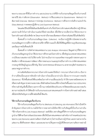 30
ของงาน ระยะเวลาที่ใช้ในการทางาน และงบประมาณ ปกติวิธีการเก็บรวมรวมข้อมูลเกี่ยวกับงานจะมี
หลายวิธี เช่น การสังเกต (Observation Method) การใช้แบบสอบถาม (Questionnaire Method) การ
สัมภาษณ์ (Interview Method) การประชุม (Conference Method) การศึกษาจากบันทึกงานประจาวัน
(Diary Method) การทดลองปฏิบัติงาน (Job Experiment Method)
โดยแต่ละวิธีจะมีทั้งข้อดีและข้อเสียที่แตกต่างกัน ซึ่งนักวิเคราะห์งานสมควรต้องมีความรู้ มีทักษะ
และความเข้าใจในการดาเนินงานแต่ละวิธีอย่างละเอียด เพื่อให้สามารถเลือกนามาใช้ประกอบการ
วิเคราะห์งานอย่างมีประสิทธิภาพ โดยเราจะกล่าวถึงรายละเอียดของการวิเคราะห์แต่ละวิธีในหัวข้อถัดไป
ขั้นตอนที่ 3 การเก็บรวบรวมข้อมูล (Data Collection) จะเป็นการปฏิบัติการโดยพยายามเก็บ
รวบรวมข้อมูลจากงานที่ทาการศึกษาตามวิธีการที่ได้วางแผนไว้ เพื่อให้ได้ข้อมูลที่มีความถูกต้องครอบคลุม
และมีคุณภาพเป็นที่ยอมรับได้
ขั้นตอนที่ 4 การจัดทาสารสนเทศของงาน (Job Analysis Information) ข้อมูลต่างๆ ที่ได้จากการ
เก็บรวบรวมข้อมูลจะถูกนามาใช้ประกอบการศึกษาและวิเคราะห์งาน เพื่อจัดรูปแบบของสารสนเทศของ
งานให้เหมาะสมต่อการนาไปใช้งานจริง ไม่ว่าจะเป็นการวางแผนทรัพยากรมนุษย์การสรรหาและการ
คัดเลือก การฝึกอบรมและการพัฒนา หรือการออกแบบงานและอุปกรณ์ในการทางาน ปกติสารสนเทศของ
งานจะถูกจัดให้อยู่ในรูปแบบที่สาคัญ ได้แก่ เอกสารพรรณนาลักษณะงาน เอกสารระบุข้อกาหนดของงาน
และมาตรฐานการทางาน
ความสัมพันธ์ของกระบวนการวิเคราะห์งานแสดงให้เห็นว่า กระบวนการวิเคราะห์งาน เป็นการ
ทางานที่ต่อเนื่องและอาจต้องมีการดาเนินการใหม่เมื่อเวลาผ่านไป เนื่องมาจากกระแสการพลวัต
(Dynamics) ที่เกิดขึ้นส่งผลให้สิ่งแวดล้อมในการทางานเปลี่ยนแปลงไป ทาให้งานหลายชนิดลดบทบาท
หรือความสาคัญลง ขาดความเหมาะสม หรือล้าสมัยลงในขณะที่มีงานใหม่เกิดขึ้นและงานบางประเภทจะ
ทวีความสาคัญเพิ่มขึ้นเรื่อยๆ นอกจากนี้งานบางชนิดยังต้องปรับบทบาทให้สอดคล้องและเหมาะสมกับ
สถานการณ์เช่นกัน ทาให้ต้องมีการเก็บรวบรวมระบบสารสนเทศและทาการวิเคราะห์งานอย่างสม่าเสมอ
เพื่อไม่ก่อให้เกิดปัญหางานที่ล้าสมัยหรือซ้าซ้อนกัน
วิธีการเก็บรวบรวมข้อมูลเกี่ยวกับงาน
วิธีการเก็บรวบรวมข้อมูลเกี่ยวกับงาน (Methods of Collecting Job Information) ถือว่าเป็นหัวใจ
สาคัญของการวิเคราะห์งาน จนมีนักวิชาการหลายท่านได้เรียกวิธีการเก็บข้อมูลที่เกี่ยวกับงานว่าเป็น
“วิธีการวิเคราะห์งาน (Job Analysis Method)” เลยทีเดียว เพราะข้อมูลที่ได้จากการเก็บรวบรวมข้อมูลจะ
ถูกนามาใช้ศึกษาวิเคราะห์และประมวลผล เพื่อให้เป็นสารสนเทศของงานสาหรับการกาหนดส่วนประกอบ
ของงาน (Job Elements) และความต้องการในด้านต่างๆ ไม่ว่าจะเป็นความรู้ ทักษะ และความสามารถใน
แต่ละงาน เพื่อที่จะสรรหา พัฒนา และมอบหมายงานให้บุคลากรปฏิบัติได้ตรงตามความต้องการอย่างมี
 