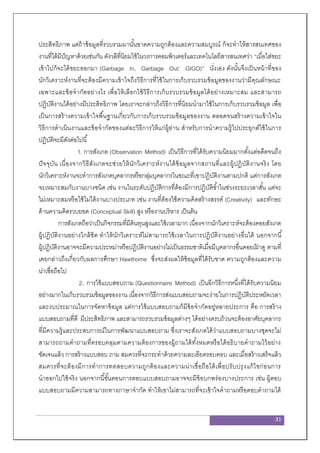 31
ประสิทธิภาพ แต่ถ้าข้อมูลที่รวบรวมมานั้นขาดความถูกต้องและความสมบูรณ์ ก็จะทาให้สารสนเทศของ
งานที่ได้มีปัญหาด้วยเช่นกัน ดังวลีที่นิยมใช้ในวงการคอมพิวเตอร์และเทคโนโลยีสารสนเทศว่า “เมื่อใส่ขยะ
เข้าไปก็จะได้ขยะออกมา (Garbage In, Garbage Out: GIGO)” นั่งเอง ดังนั้นจึงเป็นหน้าที่ของ
นักวิเคราะห์งานที่จะต้องมีความเข้าใจถึงวิธีการที่ใช้ในการเก็บรวบรวมข้อมูลของงานว่ามีคุณลักษณะ
เฉพาะและข้อจากัดอย่างไร เพื่อให้เลือกใช้วิธีการเก็บรวบรวมข้อมูลได้อย่างเหมาะสม และสามารถ
ปฏิบัติงานได้อย่างมีประสิทธิภาพ โดยเราจะกล่าวถึงวิธีการที่นิยมนามาใช้ในการเก็บรวบรวมข้อมูล เพื่อ
เป็นการสร้างความเข้าใจพื้นฐานเกี่ยวกับการเก็บรวบรวมข้อมูลของงาน ตลอดจนสร้างความเข้าใจใน
วิธีการดาเนินงานและข้อจากัดของแต่ละวิธีการให้แก่ผู้อ่าน สาหรับการนาความรู้ไปประยุกต์ใช้ในการ
ปฏิบัติจะมีดังต่อไปนี้
1. การสังเกต (Observation Method) เป็นวิธีการที่ได้รับความนิยมมากตั้งแต่อดีตจนถึง
ปัจจุบัน เนื่องจากวิธีสังเกตจะช่วยให้นักวิเคราะห์งานได้ข้อมูลจากสถานที่และผู้ปฏิบัติงานจริง โดย
นักวิเคราะห์งานจะทาการสังเกตบุคลากรหรือกลุ่มบุคลากรในขณะที่เขาปฏิบัติงานตามปกติ แต่การสังเกต
จะเหมาะสมกับงานบางชนิด เช่น งานในระดับปฏิบัติการที่ต้องมีการปฏิบัติซ้าในช่วงระยะเวลาสั้น แต่จะ
ไม่เหมาะสมหรือใช้ไม่ได้งานบางประเภท เช่น งานที่ต้องใช้ความคิดสร้างสรรค์ (Creativity) และทักษะ
ด้านความคิดรวบยอด (Conceptual Skill) สูง หรืองานบริหาร เป็นต้น
การสังเกตถือว่าเป็นกิจกรรมที่มีต้นทุนสูงและใช้เวลามาก เนื่องจากนักวิเคราะห์จะต้องคอยสังเกต
ผู้ปฏิบัติงานอย่างใกล้ชิด ทาให้นักวิเคราะห์ไม่สามารถใช้เวลาในการปฏิบัติงานอย่างอื่นได้ นอกจากนี้
ผู้ปฏิบัติงานอาจจะมีความประหม่าหรือปฏิบัติงานอย่างไม่เป็นธรรมชาติเมื่อมีบุคลากรอื่นคอยเฝ้ าดู ตามที่
เคยกล่าวถึงเกี่ยวกับผลการศึกษา Hawthorne ซึ่งจะส่งผลให้ข้อมูลที่ได้รับขาด ความถูกต้องและความ
น่าเชื่อถือไป
2. การใช้แบบสอบถาม (Questionnaire Method) เป็นอีกวิธีการหนึ่งที่ได้รับความนิยม
อย่างมากในเก็บรวบรวมข้อมูลของงาน เนื่องจากวิธีการส่งแบบสอบถามจะง่ายในการปฏิบัติประหยัดเวลา
และงบประมาณในการจัดหาข้อมูล แต่การใช้แบบสอบถามก็มีข้อจากัดอยู่หลายประการ คือ การสร้าง
แบบสอบถามที่ดี มีประสิทธิภาพ และสามารถรวบรวมข้อมูลต่างๆ ได้อย่างครบถ้วนจะต้องอาศัยบุคลากร
ที่มีความรู้และประสบการณ์ในการพัฒนาแบบสอบถาม ซึ่งเราจะสังเกตได้ว่าแบบสอบถามบางชุดจะไม่
สามารถถามคาถามที่ครอบคลุมตามความต้องการของผู้ถามได้ทั้งหมดหรือได้อธิบายคาถามไว้อย่าง
ชัดเจนแล้ว การสร้างแบบสอบ ถาม สมควรที่จะกระทาด้วยความละเอียดรอบคอบ และเมื่อสร้างเสร็จแล้ว
สมควรที่จะต้องมีการทาการทดสอบความถูกต้องและความน่าเชื่อถือได้เพื่อปรับปรุงแก้ไขก่อนการ
นาออกไปใช้จริง นอกจากนี้ขั้นตอนการตอบแบบสอบถามอาจจะมีข้อบกพร่องบางประการ เช่น ผู้ตอบ
แบบสอบถามมีความสามารถทางภาษาจากัด ทาให้เขาไม่สามารถที่จะเข้าใจคาถามหรือตอบคาถามได้
 