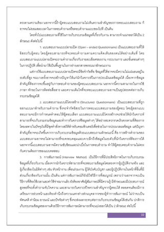 32
ตรงตามความต้อง นอกจากนี้ถ้าผู้ตอบแบบสอบถามไม่เห็นความสาคัญของการตอบแบบสอบถาม ก็
อาจจะไม่ยอมสละเวลาในการตอบคาถามหรือตอบคาถามแบบของไปที เป็นต้น
โดยทั่วไปแบบสอบถามที่ใช้ในการเก็บรวบรวมข้อมูลที่เกี่ยวกับงาน สามารถจาแนกออกได้เป็น 2
ลักษณะ ดังต่อไปนี้
1. แบบสอบถามแบบปลายเปิด (Open – ended Questionnaire) เป็นแบบสอบถามที่ให้
อิสระกับผู้ตอบ โดยผู้ตอบสามารถทีจะตอบคาถามตามความคิดเห็นของตนได้อย่างเต็มที่ โดย
แบบสอบถามแบบปลายเปิดจะถามคาถามเกี่ยวกับรายละเอียดของงาน กระบวนการ และขั้นตอนต่างๆ
ในการปฏิบัติ เพื่อนามาใช้เป็นพื้นฐานในการร่างเอกสารพรรณนาลักษณะงาน
แต่การใช้แบบสอบถามแบบปลายเปิดจะมีข้อจากัดคือ ข้อมูลที่ได้อาจจะมีความไม่แน่นอนอยู่ใน
ระดับที่สูง จนบางครั้งอาจจะสร้างปัญหาให้แก่นักวิเคราะห์ในการประเมินผลข้อมูลได้ เนื่องจากข้อมูล
สาคัญที่ต้องการจะขึ้นอยู่กับการตอบคาถามของผู้ตอบแบบสอบถาม นอกจากนี้ความสามารถในการใช้
ภาษา ทักษะในการติดต่อสื่อสาร และความเต็มใจที่จะตอบแบบสอบถามอาจเป็นอุปสรรคต่อการเก็บ
รวบรวมข้อมูลได้
2. แบบสอบถามแบบมีโครงสร้าง (Structured Questionnaire) เป็นแบบสอบถามที่ถูก
ออกแบบมาสาหรับถามคาถาม ซึ่งจะจากัดอิสระในการตอบแบบสอบถามของผู้ตอบ โดยผู้ออกแบบ
สอบถามจะมีการกาหนดคาตอบให้ผู้ตอบเลือก แบบสอบถามแบบมีโครงสร้างจะช่วยให้นักวิเคราะห์
สามารถที่จะเก็บรวมรวมข้อมูลและทาการวิเคราะห์ข้อมูลต่างๆ ได้อย่างสะดวกรวดเร็วตรงตามที่ต้องการ
โดยเฉพาะในปัจจุบันที่มีชุดคาสั่งทางสถิติสาหรับคอมพิวเตอร์เพื่อช่วยในการประมวลผลข้อมูล แต่ปัญหา
สาคัญที่อาจจะเกิดขึ้นจากการเก็บรวบรวมข้อมูลด้วยแบบสอบถามลักษณะนี้คือ การสร้างคาถามของ
แบบสอบถามอาจจะไม่สามารถที่จะครอบคลุมและเจาะลึกถึงข้อมูลในระดับที่นักวิเคราะห์ต้องการได้
นอกจากนี้แบบสอบถามอาจมีความซับซ้อนและน่าเบื่อในการตอบคาถาม ทาให้ผู้ตอบตอบคาถามไม่ตรง
กับความต้องการของแบบทดสอบ
3. การสัมภาษณ์ (Interview Method) เป็นวิธีการที่มีประสิทธิภาพในการเก็บรวบรวม
ข้อมูลที่เกี่ยวกับงาน เนื่องจากนักวิเคราะห์สามารถที่จะสอบถามข้อมูลโดยตรงจากผู้ปฏิบัติงานจริง และ
ผู้เกี่ยวข้องในมิติต่างๆ เช่น หัวหน้างาน เพื่อนร่วมงาน ผู้ใต้บังคับบัญชา และผู้ปฏิบัติงานในหน้าที่อื่นที่มี
ส่วนเกี่ยวข้องกับงานนั้น เป็นต้น แต่การสัมภาษณ์ก็ยังมิใช่วิธีการที่สมบูรณ์ เพราะว่านอกจากจะเป็น
วิธีการที่ต้องใช้เวลาและค่าใช้จ่ายมากแล้ว ยังต้องอาศัยผู้สัมภาษณ์ที่มีความรู้ มีทักษะและมีประสบการณ์
สูงพอที่จะตั้งคาถามจับใจความ และสามารถวิเคราะห์ใจความสาคัญจากผู้ตอบได้ ตลอดจนต้องมีการ
เตรียมการล่วงหน้าและต้องคานึงถึงความแตกต่างส่วนบุคลากรของผู้ทาการสัมภาษณ์ ไม่ว่าจะเป็น
ทัศนคติ ค่านิยม อารมณ์ และปัจจัยต่างๆ ซึ่งจะส่งผลกระทบต่อการเก็บรวบรวมข้อมูลได้เช่นกัน ปกติการ
เก็บรวบรวมข้อมูลของงานด้วยวิธีการการสัมภาษณ์สามารถที่จะแบ่งออกได้เป็น 2 ลักษณะ ต่อไปนี้
 