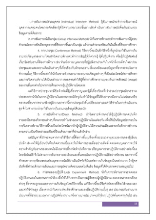 33
1. การสัมภาษณ์ส่วนบุคคล (Individual Interview Method) ผู้สัมภาษณ์จะทาการสัมภาษณ์
บุคลากรแต่ละคนโดยการคัดเลือกผู้ที่มีความเหมาะสมขึ้นมา แล้วดาเนินการสัมภาษณ์เพื่อเก็บรวบรวม
ข้อมูลตามที่ต้องการ
2. การสัมภาษณ์เป็นกลุ่ม (Group Interview Method) นักวิเคราะห์งานจะทาการสัมภาษณ์ผู้ตอบ
คาถามโดยการคัดเลือกบุคลากรที่ต้องการขึ้นมาเป็นกลุ่ม แล้วถามคาถามพร้อมกันในเรื่องที่ต้องการศึกษา
4. การประชุม (Conference Method) วิธีการนี้จะเป็นอีกวิธีหนึ่งที่ถูกนามาใช้ในการเก็บ
รวบรวมข้อมูลของงาน โดยนักวิเคราะห์งานจะทาการเชิญผู้ที่มีความรู้ ผู้ที่ปฏิบัติงาน หรือผู้มีปฏิสัมพันธ์
เกี่ยวข้องกับงานที่ต้องการศึกษา เช่น หัวหน้างาน บุคลากรที่ปฏิบัติงานร่วมกันในหน้าที่งานที่สนใจมาร่วม
ประชุมและแสดงความคิดเห็นต่างๆ ที่เกี่ยวข้องกับลักษณะงาน สิ่งแวดล้อมและปัญหาที่อาจจะพบในการ
ทางานนั้นๆ วิธีการนี้จะทาให้นักวิเคราะห์งานสามารถรวบรวมข้อมูลต่างๆ ที่เป็นประโยชน์ต่อการศึกษา
และการวิเคราะห์งานได้เป็นอย่างมาก ตลอดจนทาให้ผู้ที่ทาการศึกษางานมองเห็นภาพลักษณ์ (Image)
ของงานที่แตกต่างไปจากการศึกษาจากผู้ปฏิบัติงานโดยตรง
แต่วิธีการประชุมจะมีข้อจากัดที่ผู้เชี่ยวชาญและผู้ที่เกี่ยวข้องที่เข้าร่วมประชุมมักจะขาด
ประสบการณ์จริงในการปฏิบัติงานในสถานการณ์ปัจจุบัน ทาให้ข้อมูลที่ได้รับอาจจะมีความไม่แน่นอนหรือ
คลาดเคลื่อนจากความจริงอยู่บ้าง นอกจากนี้การประชุมยังสิ้นเปลืองเวลาและค่าใช้จ่ายในการดาเนินงาน
สูง จึงไม่สามารถนามาใช้ในการเก็บรวบรวมข้อมูลได้บ่อยนัก
5. การบันทึกงาน (Diary Method) นักวิเคราะห์งานจะให้ผู้ปฏิบัติงานจดบันทึก
รายละเอียดของกิจกรรมต่างๆ ที่ตนกระทาในช่วงเวลาปฏิบัติงานในแต่ละวัน เพื่อใช้เป็นข้อมูลประกอบใน
การวิเคราะห์งาน วิธีการนี้จะเป็นประโยชน์มากถ้าผู้ปฏิบัติงานให้ความร่วมมือและจดบันทึกการทางาน
ตามความเป็นจริงอย่างละเอียดถี่ถ้วนด้วยภาษาที่อ่านเข้าใจง่าย
แต่ปัญหาที่มักจะพบจากการใช้วิธีการนี้คือการสิ้นเปลืองทั้งระยะเวลาและแรงงานของผู้เขียน
บันทึก ส่งผลให้ผู้เขียนบันทึกเกิดความเบื่อและไม่ให้ความร่วมมืออย่างเต็มที่ ตลอดจนบุคลากรจะให้
ความสาคัญกับงานของตนจนไม่มีเวลาพอที่จะจัดทาบันทึกงาน หรือบุคลากรจะปฏิบัติงานอย่างต่อเนื่อง
โดยอัตโนมัติ จึงไม่สามารถอธิบายรายละเอียดและขั้นตอนในการปฏิบัติงานได้อย่างชัดเจน นอกจากนี้
ทักษะทางการเขียนของแต่ละบุคลากรนับได้ว่าเป็นปัจจัยที่มีผลต่อการเก็บข้อมูลเป็นอย่างมาก ถ้าผู้จด
บันทึกมีทักษะด้านการเขียนและการสรุปความคิดรวบยอดไม่ดีแล้ว ข้อมูลที่ได้ก็จะขาดความสมบูรณ์ไป
6. การทดลองปฏิบัติ (Job Experiment Method) นักวิเคราะห์งานอาจจะทดลอง
ปฏิบัติงานเองในสถานการณ์จริง เพื่อให้ได้รับทราบถึงความรู้สึกของผู้ปฏิบัติงาน ตลอดจนรายละเอียด
ต่างๆ ที่อาจจะถูกละเลยจากการเก็บข้อมูลโดยวิธีการอื่น แต่วิธีการนี้จะมีขีดจากัดตรงที่ต้องใช้ระยะเวลา
และค่าใช้จ่ายสูง เนื่องจากนักวิเคราะห์จะต้องศึกษาและลงมือปฏิบัติงานนั้นๆ เอง ประกอบกับงานบาง
ประเภทที่มีช่วงระยะเวลาการปฏิบัติที่ยาวนาน หรืองานบางประเภทจะมีวิธีการปฏิบัติที่แตกต่างกันไป เช่น
 