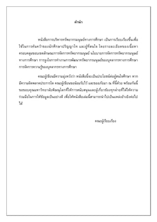 คำนำ
หนังสือการบริหารทรัพยากรมนุษย์ทางการศึกษา เป็นการเรียบเรียงขึ้นเพื่อ
ใช้ในการค้นคว้าของนักศึกษาปริญญาโท และผู้ที่สนใจ โดยรายละเอียดของเนื้อหา
ครอบคลุมขอบเขตลักษณะการจัดการทรัพยากรมนุษย์ นโยบายการจัดการทรัพยากรมนุษย์
ทางการศึกษา การจูงใจการทางานการพัฒนาทรัพยากรมนุษย์ของบุคลากรทางการศึกษา
การจัดการความรู้ของบุคลากรทางการศึกษา
คณะผู้เขียนมีความมุ่งหวังว่า หนังสือนี้จะเป็นประโยชน์ต่อผู้สนใจศึกษา หาก
มีความผิดพลาดประการใด คณะผู้เขียนขอน้อมรับไว้ และขออภัยมา ณ ที่นี้ด้วย พร้อมกันนี้
ขอขอบคุณมหาวิทยาลัยพิษณุโลกที่ให้การสนับสนุนและผู้เกี่ยวข้องทุกฝ่ายที่ได้ให้ความ
ร่วมมือในการให้ข้อมูลเป็นอย่างดี เพื่อให้หนังสือเล่มนี้สามารถนาไปเป็นแหล่งอ้างอิงต่อไป
ได้
คณะผู้เรียบเรียง
 