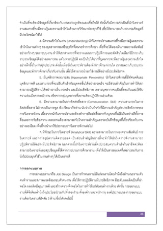 36
จาเป็นที่จะต้องมีข้อมูลที่เกี่ยวข้องกับงานอย่างถูกต้องและเชื่อถือได้ ดังนั้นจึงมีความจาเป็นที่นักวิเคราะห์
งานสมควรที่จะมีความรู้และความเข้าใจในด้านการวิจัยมาประยุกต์ใช้ เพื่อให้สามารถเก็บรวบรวมข้อมูลที่
มีประโยชน์มาใช้ได้
4. มีความเข้าใจในงาน (Understanding) นักวิเคราะห์งานสมควรที่จะมีความรู้และความ
เข้าใจในงานต่างๆ ของอุตสาหกรรมหรือธุรกิจที่ตนจะทาการศึกษา เพื่อที่จะได้มองเห็นภาพความสัมพันธ์
อย่างกว้างๆ ของระบบงาน ทาให้เขาสามารถที่จะวางแผนการปฏิบัติการและตัดสินใจเลือกวิธีการ เก็บ
รวบรวมข้อมูลได้อย่างเหมาะสม แต่ในทางปฏิบัติ คงเป็นไปได้ยากที่บุคลากรจะมีความรู้และความเข้าใจ
อย่างลึกซึ้งในงานทุกประเภท ดังนั้นเมื่อนักวิเคราะห์งานต้องทาการศึกษางานใด เขาสมควรเก็บรวบรวม
ข้อมูลและทาการศึกษาเกี่ยวกับงานนั้น เพื่อให้สามารถนามาใช้งานได้อย่างมีประสิทธิภาพ
5. มีบุคลิกภาพเหมาะสม (Appropriate Personality) นักวิเคราะห์งานที่มีทัศนคติและ
บุคลิกภาพดี และสามารถที่จะปรับตัวเข้ากับบุคคลอื่นได้อย่างรวดเร็ว จะมีส่วนสาคัญในการทาให้เขา
สามารถปฏิบัติงานได้อย่างราบรื่น รวดเร็ว และมีประสิทธิภาพ เพราะบุคลากรจะเป็นที่ยอมรับและได้รับ
ความร่วมมือจากพนักงาน หรือจากกลุ่มบุคลากรที่เขาจะต้องปฏิบัติงานร่วมด้วย
6. มีความสามารถในการติดต่อสื่อสาร (Communication Skill) ความสามารถในการ
ติดต่อสื่อสาร ไม่ว่าจะเป็นการพูด ฟัง เขียน หรืออ่าน นับว่าเป็นปัจจัยที่มีความสาคัญต่อประสิทธิภาพของ
การวิเคราะห์งาน เนื่องจากนักวิเคราะห์งานจะต้องทาการติดต่อสื่อสารกับบุคคลอื่นได้เป็นอย่างดีทั้งการ
สื่อและการรับข้อความ ตลอดจนต้องสามารถจับใจความสาคัญและจดบันทึกข้อมูลที่เกี่ยวข้องกับงาน
อย่างละเอียด เพื่อที่จะนามาใช้ประกอบการวิเคราะห์งานต่อไป
7. มีทักษะในการวิเคราะห์ (Analytical Skill) ความสามารถในการมองความสัมพันธ์ การ
วิเคราะห์ และการสรุปความคิดรวบยอด เป็นส่วนสาคัญในการที่จะทาให้นักวิเคราะห์งานสามารถ
ปฏิบัติงานได้อย่างมีประสิทธิภาพ นอกจากนี้นักวิเคราะห์งานที่จะประสบความสาเร็จในอาชีพจะต้อง
สามารถวิเคราะห์และสรุปข้อมูลที่ได้จากกระบวนการศึกษางาน เพื่อให้เป็นสารสนเทศที่เหมาะสมกับการ
นาไปประยุกต์ใช้ในงานต่างๆ ได้เป็นอย่างดี
การออกแบบงาน
การออกแบบงาน หรือ Job Design เป็นการกาหนดงานให้แก่คนงานโดยคานึงถึงลักษณะงาน ตัว
คนทางานและสภาพแวดล้อมรอบตัวคนงาน เพื่อให้การปฏิบัติงานมีประสิทธิภาพ มีระดับผลผลิตเป็นที่น่า
พอใจ ผลผลิตมีคุณภาพดี และสร้างความพึงพอใจในการทาให้แก่ตัวคนทางานด้วย ดังนั้น การออกแบบ
งานที่ดีจึงต้องคานึงถึงประโยชน์ร่วมกันทั้งสองฝ่าย ทั้งองค์กรและพนักงาน องค์ประกอบของการออกแบบ
งานต้องวิเคราะห์ปัจจัย 3 ด้าน ซึ่งมีดังต่อไปนี้
 