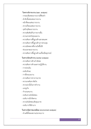 37
วิเคราะห์ภาระงาน (task analysis)
- รายละเอียดของภาระงานที่ต้องทา
- ลาดับขั้นตอนของภาระงาน
- หน้าที่ของแต่ละภาระงาน
- ความถี่ของแต่ละภาระงาน
- จุดวิกฤติของภาระงาน
- ความสัมพันธ์กับภาระงานอื่น
- ความคาดหวังของผลงาน
- ความต้องการพื้นฐานด้านสารสนเทศ
- ความต้องการพื้นฐานด้านการควบคุม
- ความผิดพลาดที่อาจเกิดขึ้นได้
- ช่วงเวลาของภาระงาน
- ความต้องการพื้นฐานด้านเครื่องมืออุปกรณ์
วิเคราะห์คนทางาน (worker analysis)
- ความต้องการด้านกาลังพล
- ความต้องการด้านผลการปฏิบัติงาน
- การประเมิน
- ระดับทักษะ
- การฝึกอบรมงาน
- ความต้องการทางกายภาพ
- ความกดดันทางจิตใจ
- ความน่าเบื่อในการทางาน
- แรงจูงใจ
- จานวนคนงาน
- ระดับความรับผิดชอบ
- ระดับการเฝ้ าติดตาม
- ความรับผิดชอบเชิงคุณภาพ
- ระดับการให้อานาจ
วิเคราะห์สภาพแวดล้อม (environment analysis)
- ทาเลที่ตั้งของสถานประกอบการ
 