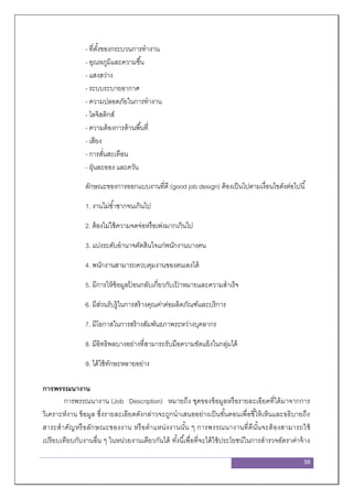 38
- ที่ตั้งของกระบวนการทางาน
- อุณหภูมิและความชื้น
- แสงสว่าง
- ระบบระบายอากาศ
- ความปลอดภัยในการทางาน
- โลจิสติกส์
- ความต้องการด้านพื้นที่
- เสียง
- การสั่นสะเทือน
- ฝุ่นละออง และควัน
ลักษณะของการออกแบบงานที่ดี (good job design) ต้องเป็นไปตามเงื่อนไขดังต่อไปนี้
1. งานไม่ซ้าซากจนเกินไป
2. ต้องไม่ใช้ความจดจ่อหรือเพ่งมากเกินไป
3. แบ่งระดับอานาจตัดสินใจแก่พนักงานบางคน
4. พนักงานสามารถควบคุมงานของตนเองได้
5. มีการให้ข้อมูลป้ อนกลับเกี่ยวกับเป้ าหมายและความสาเร็จ
6. มีส่วนรับรู้ในการสร้างคุณค่าต่อผลิตภัณฑ์และบริการ
7. มีโอกาสในการสร้างสัมพันธภาพระหว่างบุคลากร
8. มีอิทธิพลบางอย่างที่สามารถรับมือความขัดแย้งในกลุ่มได้
9. ได้ใช้ทักษะหลายอย่าง
การพรรณนางาน
การพรรณนางาน (Job Description) หมายถึง ชุดของข้อมูลหรือรายละเอียดที่ได้มาจากการ
วิเคราะห์งาน ข้อมูล ซึ่งรายละเอียดดังกล่าวจะถูกนาเสนออย่างเป็นขั้นตอนเพื่อชี้ให้เห็นและอธิบายถึง
สาระสาคัญหรือลักษณะของงาน หรือตาแหน่งงานนั้น ๆ การพรรณนางานที่ดีนั้นจะต้องสามารถใช้
เปรียบเทียบกับงานอื่น ๆ ในหน่วยงานเดียวกันได้ ทั้งนี้เพื่อที่จะได้ใช้ประโยชน์ในการสารวจอัตราค่าจ้าง
 