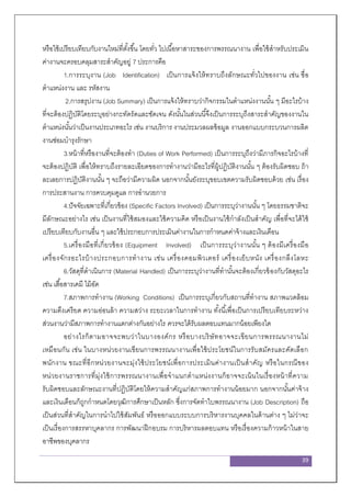 39
หรือใช้เปรียบเทียบกับงานใหม่ที่ตั้งขึ้น โดยทั่ว ไปเนื้อหาสาระของการพรรณนางาน เพื่อใช้สาหรับประเมิน
ค่างานจะครอบคลุมสาระสาคัญอยู่ 7 ประการคือ
1.การระบุงาน (Job Identification) เป็นการแจ้งให้ทราบถึงลักษณะทั่วไปของงาน เช่น ชื่อ
ตาแหน่งงาน และ รหัสงาน
2.การสรุปงาน (Job Summary) เป็นการแจ้งให้ทราบว่ากิจกรรมในตาแหน่งงานนั้น ๆ มีอะไรบ้าง
ที่จะต้องปฏิบัติโดยระบุอย่างกะทัดรัดและชัดเจน ดังนั้นในส่วนนี้จึงเป็นการระบุถึงสาระสาคัญของงานใน
ตาแหน่งนั้นว่าเป็นงานประเภทอะไร เช่น งานบริการ งานประมวลผลข้อมูล งานออกแบบกระบวนการผลิต
งานซ่อมบารุงรักษา
3.หน้าที่หรืองานที่จะต้องทา (Duties of Work Performed) เป็นการระบุถึงว่ามีภารกิจอะไรบ้างที่
จะต้องปฏิบัติ เพื่อให้ทราบถึงรายละเอียดของการทางานว่ามีอะไรที่ผู้ปฏิบัติงานนั้น ๆ ต้องรับผิดชอบ ถ้า
ละเลยการปฏิบัติงานนั้น ๆ จะถือว่ามีความผิด นอกจากนั้นยังระบุขอบเขตความรับผิดชอบด้วย เช่น เรื่อง
การประสานงาน การควบคุมดูแล การอานวยการ
4.ปัจจัยเฉพาะที่เกี่ยวข้อง (Specific Factors Involved) เป็นการระบุว่างานนั้น ๆ โดยธรรมชาติจะ
มีลักษณะอย่างไร เช่น เป็นงานที่ใช้สมองและใช้ความคิด หรือเป็นงานใช้กาลังเป็นสาคัญ เพื่อที่จะได้ใช้
เปรียบเทียบกับงานอื่น ๆ และใช้ประกอบการประเมินค่างานในการกาหนดค่าจ้างและเงินเดือน
5.เครื่องมือที่เกี่ยวข้อง (Equipment Involved) เป็นการระบุว่างานนั้น ๆ ต้องมีเครื่องมือ
เครื่องจักรอะไรบ้างประกอบการทางาน เช่น เครื่องคอมพิวเตอร์ เครื่องเย็บหนัง เครื่องกลึงโลหะ
6.วัสดุที่ดาเนินการ (Material Handled) เป็นการระบุว่างานที่ทานั้นจะต้องเกี่ยวข้องกับวัสดุอะไร
เช่น เสื้อสารเคมี ไม้อัด
7.สภาพการทางาน (Working Conditions) เป็นการระบุเกี่ยวกับสถานที่ทางาน สภาพแวดล้อม
ความตึงเครียด ความอ่อนล้า ความสว่าง ระยะเวลาในการทางาน ทั้งนี้เพื่อเป็นการเปรียบเทียบระหว่าง
ส่วนงานว่ามีสภาพการทางานแตกต่างกันอย่างไร ควรจะได้รับผลตอบแทนมากน้อยเพียงใด
อย่างไรก็ตามอาจจะพบว่าในบางองค์กร หรือบางบริษัทอาจจะเขียนการพรรณนางานไม่
เหมือนกัน เช่น ในบางหน่วยงานเขียนการพรรณนางานเพื่อใช้ประโยชน์ในการรับสมัครและคัดเลือก
พนักงาน ขณะที่อีกหน่วยงานจะมุ่งใช้ประโยชน์เพื่อการประเมินค่างานเป็นสาคัญ หรือในกรณีของ
หน่วยงานราชการที่มุ่งใช้การพรรณนางานเพื่อจาแนกตาแหน่งงานก็อาจจะเน้นในเรื่องหน้าที่ความ
รับผิดชอบและลักษณะงานที่ปฏิบัติโดยให้ความสาคัญแก่สภาพการทางานน้อยมาก นอกจากนั้นค่าจ้าง
และเงินเดือนก็ถูกกาหนดโดยวุฒิการศึกษาเป็นหลัก ซึ่งการจัดทาใบพรรณนางาน (Job Description) ถือ
เป็นส่วนที่สาคัญในการนาไปใช้สัมพันธ์ หรือออกแบบระบบการบริหารงานบุคคลในด้านต่าง ๆ ไม่ว่าจะ
เป็นเรื่องการสรรหาบุคลากร การพัฒนาฝึกอบรม การบริหารผลตอบแทน หรือเรื่องความก้าวหน้าในสาย
อาชีพของบุคลากร
 