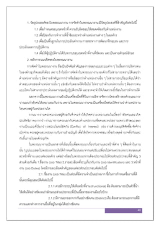 40
1. วัตถุประสงค์ของใบพรรณนางาน การจัดทาใบพรรณนางาน มีวัตถุประสงค์ที่สาคัญดังต่อไปนี้
1.1 เพื่อกาหนดขอบเขตหน้าที่ ความรับผิดชอบให้สอดคล้องกับตาแหน่งงาน
1.2 เพื่อป้ องกันการทางานที่ซ้าซ้อนระหว่างตาแหน่งงานต่าง ๆ ในองค์กร
1.3 เพื่อเป็นพื้นฐานในการประเมินค่างาน การสรรหา การพัฒนาฝึกอบรม และการ
ประเมินผลการปฏิบัติงาน
1.4 เพื่อให้ผู้ปฏิบัติงานได้รับทราบขอบเขตหน้าที่งานที่ชัดเจน และเป็นลายลักษณ์อักษร
2. หลักการ/แนวคิดของใบพรรณนางาน
การจัดทาใบพรรณนางาน ถือเป็นปัจจัยสาคัญของการออกแบบระบบต่าง ๆ ในเรื่องการบริหารคน
ในองค์กรธุรกิจเลยทีเดียว เพราะถ้าไม่มีการจัดทาใบพรรณนางาน องค์กรก็ไม่สามารถทราบได้เลยว่า
ตาแหน่งงานนั้น ๆ มีความสาคัญมากกว่าหรือน้อยกว่าตาแหน่งงานอื่น ๆ ไม่สามารถเปรียบเทียบได้ว่า
ค่าตอบแทนของตาแหน่งงานนั้น ๆ แข่งขันกับตลาดได้หรือไม่ ไม่ทราบว่าตาแหน่งงานนั้น ๆ ต้องการคน
แบบไหน ไม่สามารถประเมินผลงานของผู้ปฏิบัติงานได้ และอาจจะทาให้เกิดความซ้าซ้อนในการทางานได้
นอกจากนี้ใบพรรณนางานยังเป็นเครื่องมือที่ดีในการบริหารจัดการโครงสร้างองค์กรและการ
วางแผนกาลังคนให้เหมาะสมกับงาน เพราะใบพรรณนางานจะเป็นเครื่องมือช่วยให้ทราบว่าตาแหน่งงาน
ไหนควรอยู่กับหน่วยงานใด
งานบางงานควรจะรวมอยู่ด้วยกันจึงจะทาให้เกิดความเหมาะสมในเรื่องกาลังคนและเกิด
ประสิทธิภาพมากกว่า งานบางงานควรแยกกันคนละตาแหน่งงานหรือคนละหน่วยงานเพราะลักษณะของ
งานเป็นแบบที่เรียกว่า ผลประโยชน์ขัดกัน (Conflict of Interest) เช่น งานด้านอนุมัติจัดซื้อ จัดจ้าง
เบิกจ่าย ควรอยู่คนละหน่วยงานกับงานฝ่ายบัญชี เพื่อให้เกิดการตรวจสอบ หรือถ่วงดุลอานาจซึ่งกันและ
กันขึ้นภายในองค์กรธุรกิจ
ใบพรรณนางานเป็นเอกสารที่เขียนขึ้นเพื่อพรรณนาเกี่ยวกับงานและหน้าที่ต่าง ๆ ที่ต้องทาในงาน
นั้น ๆ รูปแบบของใบพรรณนางานไม่ได้กาหนดไว้แน่นอน หากแต่ปรับเปลี่ยนไปตามความเหมาะสมของแต่
ละหน้าที่งาน และแต่ละองค์กร แต่อย่างน้อยใบพรรณนางานต้องประกอบไปด้วยส่วนประกอบที่สาคัญ 3
ส่วนด้วยกันคือ 1.ชื่องาน (Job Title) 2.รายละเอียดที่ระบุเกี่ยวกับงาน (Job Identification) และ 3.หน้าที่
งาน (Job Duties) โดยมีรายละเอียดสาคัญของแต่ละส่วนประกอบดังต่อไปนี้
2.1. ชื่องาน (Job Title) เป็นส่วนที่มีความจาเป็นอย่างมาก ซึ่งในการกาหนดชื่องานที่ดี
นั้นควรมีคุณสมบัติดังต่อไปนี้
2.1.1 ควรมีการระบุให้เห็นหน้าที่งาน (Functional) คือ ต้องสามารถเป็นตัวชี้นา
ให้เห็นได้อย่างชัดเจนว่าลักษณะส่วนประกอบที่เป็นเนื้อหาของงานมีอะไรบ้าง
2.1.2 มีการแยกออกจากกันอย่างชัดเจน (Distinct) คือ ต้องสามารถแยกงานที่มี
ความแตกต่างจากงานอื่นที่อยู่ในกลุ่มได้อย่างชัดเจน
 