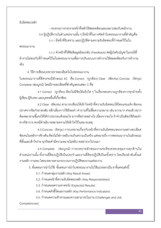 42
รับผิดชอบหลัก
- ทบทวนการกระจายหน้าที่หลักให้สอดคล้องและเหมาะสมกับพนักงาน
3.4 ผู้ปฏิบัติงานในตาแหน่งงานนั้น ๆ มีหน้าที่ในการจัดทาใบพรรณนางานที่สาคัญคือ
3.4.1 มีหน้าที่รับทราบ และปฏิบัติตามความรับผิดชอบที่กาหนดไว้ในใบ
พรรณนางาน
3.4.2 ทาหน้าที่ให้ข้อข้อมูลย้อนกลับ (Feedback) ต่อผู้บังคับบัญชาในกรณีที่
ทางานไม่ตรงกับที่กาหนดไว้ในใบพรรณนางานเพื่อการปรับระบบการทางานให้สอดคล้องกับการทางาน
จริง
4. วิธีการเขียนบรรยายรายละเอียดในใบพรรณนางาน
ใบพรรณนางานที่ดีควรจะมีลักษณะ 4C คือ Correct (ถูกต้อง) Clear (ชัดเจน) Concise (รัดกุม)
Complete (สมบูรณ์) โดยมีรายละเอียดที่สาคัญของแต่ละ C คือ
4.1 Correct (ถูกต้อง) ต้องไม่มีข้อโต้แย้งใด ๆ ในเรื่องของความถูกต้องจากทุกฝ่ายทั้ง
ผู้เขียน ผู้รับรอง และบุคคลอื่นที่เกี่ยวข้อง
4.2 Clear (ชัดเจน) สามารถเขียนให้เข้าใจหน้าที่ความรับผิดชอบได้โดยแจ่มแจ้ง ชัดเจน
ปราศจากข้อกังขาสงสัย หลีกเลี่ยงการใช้ถ้อยคา คาถามที่ไม่สื่อความหมาย เช่น ยากมาก ค่อนข้างยาก
ต้องพยายามชี้แจงให้ได้ว่าประกอบด้วยอะไร ยากหรือง่ายอย่างไร เนื่องจากอะไร ถ้าจาเป็นต้องใช้ถ้อยคา
ทางวิชาการ ควรมีคาอธิบายขยายความให้เข้าใจไว้ในหมายเหตุ
4.3 Concise (รัดกุม) การบรรยายเกี่ยวกับหน้าที่ความรับผิดชอบของงานอย่างละเอียด
ชัดเจนในหลักการข้างต้น ต้องไม่ใช่การอธิบายเกินความเป็นจริง แต่หมายถึง การพรรณนางานในลักษณะ
ที่สั้นและเข้าใจง่าย ทุกถ้อยคามีความหมายไม่อธิบายอย่างวกไปวนมา
4.4 Complete (สมบูรณ์) การบรรยายลักษณะงานจะต้องครอบคลุมงานทุกด้านใน
ตาแหน่งงานนั้น ทั้งงานที่ต้องปฏิบัติเป็นประจาและงานที่ต้องปฏิบัติเป็นครั้งคราว โดยเรียงลาดับตั้งแต่
งานหลัก งานรอง โดยบรรยายตามกระบวนการปฏิบัติของงานแต่ละงาน
5. ขั้นตอนการนาไปใช้ ขั้นตอนการนาใบพรรณนางานไปใช้แบ่งออกเป็น 8 ขั้นตอนดังนี้
5.1. กาหนดกลุ่มงานหลัก (Key Result Areas)
5.2. กาหนดหน้าที่ความรับผิดชอบหลัก (Key Responsibilities)
5.3. กาหนดผลความคาดหวัง (Expected Results)
5.4. กาหนดตัวชี้วัดผลงานหลัก (Key Performance Indicators)
5.5. กาหนดความท้าทายและความสามารถในงาน (Challenges and Job
Competencies)
 