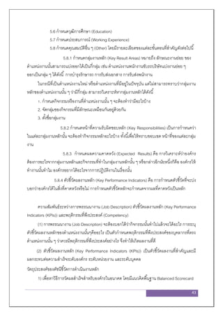 43
5.6 กาหนดวุฒิการศึกษา (Education)
5.7 กาหนดประสบการณ์ (Working Experience)
5.8 กาหนดคุณสมบัติอื่น ๆ (Other) โดยมีรายละเอียดของแต่ละขั้นตอนที่สาคัญดังต่อไปนี้
5.8.1 กาหนดกลุ่มงานหลัก (Key Result Areas) หมายถึง ลักษณะงานย่อย ของ
ตาแหน่งงานนั้นสามารถแบ่งออกได้เป็นกี่กลุ่ม เช่น ตาแหน่งงานพนักงานขับรถบริษัทแบ่งงานย่อย ๆ
ออกเป็นกลุ่ม ๆ ได้ดังนี้ การบารุงรักษารถ การรับส่งเอกสาร การรับส่งพนักงาน
ในกรณีที่เป็นตาแหน่งงานใหม่ หรือตาแหน่งงานที่มีอยู่ในปัจจุบัน แต่ไม่สามารถทราบว่ากลุ่มงาน
หลักของตาแหน่งงานนั้น ๆ ว่ามีกี่กลุ่ม สามารถวิเคราะห์หากลุ่มงานหลักได้ดังนี้
1. กาหนดกิจกรรมหรืองานที่ตาแหน่งงานนั้น ๆ จะต้องทาว่ามีอะไรบ้าง
2. จัดกลุ่มของกิจกรรมที่มีลักษณะเหมือนกันอยู่ด้วยกัน
3. ตั้งชื่อกลุ่มงาน
5.8.2 กาหนดหน้าที่ความรับผิดชอบหลัก (Key Responsibilities) เป็นการกาหนดว่า
ในแต่ละกลุ่มงานหลักนั้น จะต้องทากิจกรรมหลักอะไรบ้าง ทั้งนี้เพื่อให้ทราบขอบเขต หน้าที่ของแต่ละกลุ่ม
งาน
5.8.3 กาหนดผลความคาดหวัง (Expected Results) คือ การวิเคราะห์ว่าองค์กร
ต้องการอะไรจากกลุ่มงานหลักและกิจกรรมที่ทาในกลุ่มงานหลักนั้น ๆ หรือกล่าวอีกนัยหนึ่งก็คือ องค์กรให้
ทางานนั้นทาไม องค์กรอยากได้อะไรจากการปฏิบัติงานในเรื่องนั้น
5.8.4 ตัวชี้วัดผลงานหลัก (Key Performance Indicators) คือ การกาหนดตัวชี้วัดที่จะบ่ง
บอกว่าองค์กรได้ในสิ่งที่คาดหวังหรือไม่ การกาหนดตัวชี้วัดหลักจะกาหนดจากผลที่คาดหวังเป็นหลัก
ความสัมพันธ์ระหว่างการพรรณนางาน (Job Description) ตัวชี้วัดผลงานหลัก (Key Performance
Indicators (KPIs)) และพฤติกรรมที่พึงประสงค์ (Competency)
(1) การพรรณนางาน (Job Description) จะต้องบอกได้ว่ากิจกรรมนั้นทาไปแล้วจะได้อะไร การระบุ
ตัวชี้วัดผลงานหลักของตาแหน่งงานนั้นๆคืออะไร เป็นตัวกาหนดพฤติกรรมที่พึงประสงค์ของบุคลากรที่ตรง
ตาแหน่งงานนั้น ๆ ว่าควรมีพฤติกรรมที่พึงประสงค์อย่างไร จึงทาให้เกิดผลงานที่ดี
(2) ตัวชี้วัดผลงานหลัก (Key Performance Indicators (KPIs)) เป็นตัวชี้วัดผลงานที่สาคัญและมี
ผลกระทบต่อความสาเร็จระดับองค์กร ระดับหน่วยงาน และระดับบุคคล
วัตถุประสงค์ของดัชนีชี้วัดการดาเนินงานหลัก
1) เพื่อหาวิธีการวัดผลสาเร็จสาหรับองค์กรในอนาคต โดยมีแนวคิดพื้นฐาน Balanced Scorecard
 