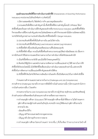 45
คุณลักษณะของดัชนีชี้วัดการดาเนินงานหลักที่ดี (Characteristic of Good Key Performance
Indicators) ควรประกอบไปด้วยปัจจัยต่าง ๆ ดังต่อไปนี้
1) มีความสอดคล้องกับ วิสัยทัศน์ ภารกิจ และกลยุทธ์ขององค์กร
2) ควรแสดงถึงสิ่งที่มีความสาคัญเท่านั้น ซึ่งตัวชี้วัดที่มีความสาคัญนั้นจะมี 2 ลักษณะ ได้แก่
ตัวชี้วัดที่แสดงถึงผลการดาเนินงานที่สาคัญขององค์กรหรือ Performance Indicators และตัวชี้วัดที่ใช้วัด
กิจกรรมหรืองานที่มีความสาคัญแต่อาจจะไม่ค่อยผิดพลาด แต่ถ้ากิจกรรมเหล่านั้นมีความผิดพลาดเมื่อไร
จะก่อให้เกิดปัญหาอย่างมากแก่องค์กรนิยมเรียกตัวชี้วัดชนิดนี้ว่า Danger Indicators
3) ประกอบด้วยตัวชี้วัดทั้งที่เป็นด้านการเงิน และไม่ใช่การเงิน
4) ประกอบด้วยตัวชี้วัดที่เป็นเหตุ (Lead Indicators) และผล (Lag Indicators)
5) ตัวชี้วัดที่สร้างขึ้นจะต้องมีบุคคลหรือหน่วยงานที่รับผิดชอบทุกตัว
6) ตัวชี้วัดที่สร้างขึ้นมา ควรเป็นตัวชี้วัดที่องค์กรสามารถควบคุมได้อย่างน้อยร้อยละ 80 เนื่องจาก
หากมีเกินจะทาให้ไม่สามารถแสดงถึงความสามารถในการดาเนินการที่แท้จริงขององค์กรได้
7) เป็นตัวชี้วัดที่สามารถวัดได้ และเป็นที่เข้าใจของบุคคลทั่วไป
8) ต้องช่วยให้ผู้บริหาร และพนักงานสามารถติดตามการเปลี่ยนแปลงต่างๆ ได้ดี เพราะในการใช้
ตัวชี้วัดให้เกิดประโยชน์นั้น ไม่ใช่ใช้ตัวชี้วัดเพื่อประเมินการดาเนินงานขององค์กรเท่านั้น แต่ควรจะใช้
ตัวชี้วัดในการติดตามการเปลี่ยนแปลงที่สาคัญขององค์กรได้ด้วย
9) ตัวชี้วัดที่ดี ต้องไม่ก่อให้เกิดความขัดแย้งภายในองค์กร ซึ่งเป็นข้อควรระวังในการจัดทาตัวชี้วัด
กาหนดความท้าทายและความสามารถในงาน (Challenges and Job Competencies)
ความท้าทาย (Challenges) หมายถึง ความยากหรือสิ่งที่งานในตาแหน่งงานนั้น ๆ มีความแตกต่างไปจาก
งานในตาแหน่งงานอื่น ๆ ในองค์กร
ความสามารถในงาน (Job Competencies) หมายถึง ความรู้ ทักษะ พฤติกรรม และทัศนคติของผู้
ดารงตาแหน่งงานที่สอดคล้องกับลักษณะความท้าทายหรือความยากของงาน
การกาหนดวุฒิการศึกษา (Education) ให้กาหนดวุฒิการศึกษาขั้นต่าที่ต้องการ ไม่ใช่กาหนดจาก
วุฒิการศึกษาของผู้ดารงตาแหน่งในปัจจุบัน ควรจะมีการระบุให้ชัดเจนว่าวุฒิการศึกษาอะไร
สาขาอะไร เช่น
- มัธยมศึกษาปีที่ 6
- ปริญญาตรี วิศวกรรมศาสตร์ สาขาอุตสาหกรรม
- ปริญญาตรี บริหารธุรกิจ สาขาการตลาด
การกาหนดวุฒิการศึกษาไม่ควรกาหนดว่า "สาขาอื่น ๆ ที่เกี่ยวข้อง" ถ้าทราบว่าสาขาใดบ้างที่
 