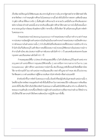 46
เกี่ยวข้อง ขอให้ระบุลงไปให้ชัดเจนเลย เช่น สาขาบัญชี สาขาการเงิน สาขารัฐศาสตร์ สาขานิติศาสตร์ หรือ
สาขาจิตวิทยา การกาหนดวุฒิการศึกษาในใบพรรณนางานนี้อย่าเพิ่งไปนึกถึงการสรรหา แต่ต้องนึกเสมอ
ว่าวุฒิการศึกษาที่ต้องการจริง ๆ นั้นคือวุฒิการศึกษาอะไร สาขาอะไร แต่เมื่อถึงเวลาที่จะต้องสรรหา
พนักงานใหม่มาดารงตาแหน่งนั้น สามารถปรับเปลี่ยนวุฒิการศึกษาได้ตามสถานการณ์ เมื่อถึงตอนนั้นเรา
สามารถระบุลงในการโฆษณารับสมัครงานได้ว่า "สาขาอื่น ๆ ที่เกี่ยวข้อง" ได้ แต่ไม่ควรระบุตั้งแต่การจัดทา
ใบพรรณนางาน
กาหนดประสบการณ์ (Working Experience) การกาหนดประสบการณ์ในการทางาน อย่ากาหนด
จากประสบการณ์ของผู้ดารงตาแหน่งงานในปัจจุบันเป็นเกณฑ์ ควรจะกาหนดประสบการณ์โดยพิจารณา
จากลักษณะงานในตาแหน่งงานนั้น ๆ ว่าจาเป็นหรือไม่ที่จะต้องสรรหาคนที่มีประสบการณ์เข้ามาทางาน
ถ้าไม่จาเป็นก็ไม่ต้องระบุไว้ แต่ถ้าต้องการคนที่มีประสบการณ์ ควรระบุให้ชัดเจนว่าเป็นประสบการณ์การ
ทางานในด้านไหน เช่น ประสบการณ์ด้านการขับรถมาแล้วไม่ต่ากว่า 3 ปี และเคยขับรถส่งเอกสารในเขต
กรุงเทพฯ และปริมณฑลมาแล้วไม่ต่ากว่า 1 ปี
กาหนดคุณสมบัติอื่น ๆ (Other) สาหรับคุณสมบัติอื่น ๆ ไม่จาเป็นต้องระบุไว้ในทุกตาแหน่ง ควร
ระบุเฉพาะตาแหน่งที่ต้องการคุณสมบัติพิเศษอื่น ๆ นอกเหนือจากความสามารถในงาน (Job
Competencies) วุฒิการศึกษา และประสบการณ์เท่านั้น เช่น มีใบอนุญาตขับขี่รถยนต์ ติดต่อสื่อสารโดย
ใช้ภาษาอังกฤษได้ ในบางตาแหน่งอาจจะมีคุณสมบัติบางอย่างที่กฎหมายกาหนด เช่น มีใบประกอบ
วิชาชีพเฉพาะ บางตาแหน่งต้องการผู้ที่สามารถเดินทางไปต่างจังหวัด หรือต่างประเทศได้
สาหรับหน้าที่ในการจัดทาใบพรรณนางานนั้น เป็นหน้าที่ของผู้บังคับบัญชาของตาแหน่งงานนั้น ๆ
โดยที่ฝ่ายบริหารทรัพยากรมนุษย์จะทาหน้าที่เป็นที่ปรึกษาในการตรวจสอบวิธีการเขียนและการจัดเตรียม
เอกสารที่เกี่ยวข้อง ซึ่งถ้าเป็นไปได้ควรจัดทาใบพรรณนางานตั้งแต่ยังไม่ได้รับคนเข้ามาทางาน เมื่อจัดทาใบ
พรรณนางานเสร็จแล้ว ควรจะชี้แจงให้พนักงานผู้ดารงตาแหน่งรับทราบหรืออาจจะถ่ายสาเนาให้พนักงาน
เก็บไว้ด้วยก็ได้ เพราะจะทาให้เกิดความชัดเจนในการปฏิบัติงานมากยิ่งขึ้น
 