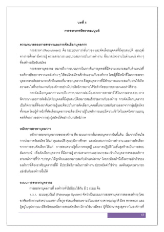 47
บทที่ 4
การสรรหาทรัพยากรมนุษย์
ความหมายของการสรรหาและการคัดเลือกบุคลการ
การสรรหา (Recruitment) คือ กระบวนการกลั่นกรอง และคัดเลือกบุคคลที่มีคุณสมบัติ คุณวุฒิ
ทางการศึกษา มีความรู้ ความสามารถ และประสบการณ์ในการทางาน ซึ่งมาสมัครงานในตาแหน่ง ต่าง ๆ
ที่องค์การเปิดรับสมัคร
การสรรหาบุคลากร หมายถึง กระบวนการในการค้นกาบุคคลที่มีความเหมาะสมกับตาแหน่งที่
องค์การต้องการจากแหล่งต่าง ๆ ให้สนใจสมัครเข้าร่วมงานกับองค์การ โดยผู้ที่มีหน้าที่ในการสรรหา
บุคลากรจะต้องสามารถเข้าถึงแหลงที่มาของบุคลากร ดึงดูดบุคลากรที่มีศักยภาพเหมาะสมกับงานให้เกิด
ความสนใจที่จะร่วมงานกับองค์การอย่างมีประสิทธิภาพภายใต้ข้อจากัดของระยะเวลาและค่าใช้จ่าย
การคัดเลือกบุคลากร หมายถึง กระบวนการต่อเนื่องจากการสรรหาที่ใช้ในการตรวจสอบ การ
พิจารณา และการตัดสินใจรับบุคคลที่มีคุณสมบัติเหมาะสมเข้าร่วมงานกับองค์การ การคัดเลือกบุคลากร
เป็นกิจกรรมที่ต้องอาศัยความรู้และศิลปะในการคัดเลือกบุคคลที่เหมาะสมกับงานออกจากกลุ่มผู้สมัคร
ทั้งหมด โดยผู้ทาหน้าที่คัดเลือกบุคลากรจะต้องมีความรู้ในหลักการและมีความเข้าใจในเทคนิคการแยกบุ
คลที่ต้องการออกจากกลุ่มผู้สมัครได้อย่างมีประสิทธิภาพ
หลักการสรรหาบุคลากร
หลักการสรรหาบุคลากรขององค์การ คือ ระบบการกลั่นกรองบุคลากรในขั้นต้น เริ่มจากเงื่อนไข
การประกาศรับสมัคร ได้แก่ คุณสมบัติ คุณวุฒิการศึกษา และประสบการณ์การทางาน และการคัดเลือก
จากการสอบคัดเลือก ได้แก่ การสอบความรู้ทั้งภาคทฤษฎี และภาคปฏิบัติ ในขั้นสุดท้ายเป็นการสอบ
สัมภาษณ์ เพื่อคัดเลือกบุคลากร ที่มีความรู้ ความสามารถและเหมาะสม เข้าเป็นบุคลากรขององค์การ
ตามหลักการที่ว่า “บรรจุคนให้ถูกต้องและเหมาะสมกับตาแหน่งงาน” โดยจะต้องคานึงถึงความสาเร็จของ
องค์การที่ต้องอาศัยบุคลากรที่ดี มีประสิทธิภาพในการทางาน ประหยัดค่าใช้จ่าย ลดต้นทุนจะสามารถ
แข่งขันกับองค์การอื่นได้
ระบบการสรรหาบุคลากร
การสรรหาบุคลการที่ องค์การทั่วไปนิยมใช้กัน มี 2 ระบบ คือ
4.3.1. ระบบอุปถัมภ์ (Patronage System) จัดว่าเป็นระบบการสรรหาบุคลากรขององค์การ โดย
อาศัยหลักการแห่งความเมตตา เกื้อกูล ช่วยเหลือสงเคราะห์ในบรรดาวงศาคณาญาติ มิตร พรรคพวก และ
ผู้อยู่ในอุปการะมามีอิทธิพลเหนือการสอบคัดเลือก มีการใช้บารมีของ ผู้ที่มีอานาจสูงสุดจากในองค์การที่
 