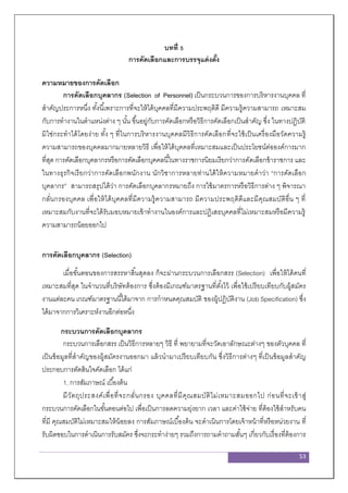 53
บทที่ 5
การคัดเลือกและการบรรจุแต่งตั้ง
ความหมายของการคัดเลือก
การคัดเลือกบุคลากร (Selection of Personnel) เป็นกระบวนการของการบริหารงานบุคคล ที่
สาคัญประการหนึ่ง ทั้งนี้เพราะการที่จะให้ได้บุคคลที่มีความประพฤติดี มีความรู้ความสามารถ เหมาะสม
กับการทางานในตาแหน่งต่าง ๆ นั้น ขึ้นอยู่กับการคัดเลือกหรือวิธีการคัดเลือกเป็นสาคัญ ซึ่ง ในทางปฏิบัติ
มิใช่กระทาได้โดยง่าย ทั้ง ๆ ที่ในการบริหารงานบุคคลมีวิธีการคัดเลือกที่จะใช้เป็นเครื่องมือวัดความรู้
ความสามารถของบุคคลมากมายหลายวิธี เพื่อให้ได้บุคคลที่เหมาะสมและเป็นประโยชน์ต่อองค์การมาก
ที่สุด การคัดเลือกบุคลากรหรือการคัดเลือกบุคคลนี้ในทางราชการนิยมเรียกว่าการคัดเลือกข้าราชการ และ
ในทางธุรกิจเรียกว่าการคัดเลือกพนักงาน นักวิชาการหลายท่านได้ให้ความหมายคาว่า “การคัดเลือก
บุคลากร” สามารถสรุปได้ว่า การคัดเลือกบุคลากรหมายถึง การใช้มาตรการหรือวิธีการต่าง ๆ พิจารณา
กลั่นกรองบุคคล เพื่อให้ได้บุคคลที่มีความรู้ความสามารถ มีความประพฤติดีและมีคุณสมบัติอื่น ๆ ที่
เหมาะสมกับงานที่จะได้รับมอบหมายเข้าทางานในองค์การและปฏิเสธบุคคลที่ไม่เหมาะสมหรือมีความรู้
ความสามารถน้อยออกไป
การคัดเลือกบุคลากร (Selection)
เมื่อขั้นตอนของการสรรหาสิ้นสุดลง ก็จะผ่านกระบวนการเลือกสรร (Selection) เพื่อให้ได้คนที่
เหมาะสมที่สุด ในจานวนที่บริษัทต้องการ ซึ่งต้องมีเกณฑ์มาตรฐานที่ตั้งไว้ เพื่อใช้เปรียบเทียบกับผู้สมัคร
งานแต่ละคน เกณฑ์มาตรฐานนี้ได้มาจาก การกาหนดคุณสมบัติ ของผู้ปฏิบัติงาน (Job Specification) ซึ่ง
ได้มาจากการวิเคราะห์งานอีกต่อหนึ่ง
กระบวนการคัดเลือกบุคลากร
กระบวนการเลือกสรร เป็นวิธีการหลายๆ วิธี ที่ พยายามที่จะวัดเอาลักษณะต่างๆ ของตัวบุคคล ที่
เป็นข้อมูลที่สาคัญของผู้สมัครงานออกมา แล้วนามาเปรียบเทียบกัน ซึ่งวิธีการต่างๆ ที่เป็นข้อมูลสาคัญ
ประกอบการตัดสินใจคัดเลือก ได้แก่
1. การสัมภาษณ์ เบื้องต้น
มีวัตถุประสงค์เพื่อที่จะกลั่นกรอง บุคคลที่มีคุณสมบัติไม่เหมาะสมออกไป ก่อนที่จะเข้าสู่
กระบวนการคัดเลือกในขั้นตอนต่อไป เพื่อเป็นการลดความยุ่งยาก เวลา และค่าใช้จ่าย ที่ต้องใช้สาหรับคน
ที่มี คุณสมบัติไม่เหมาะสมให้น้อยลง การสัมภาษณ์เบื้องต้น จะดาเนินการโดยเจ้าหน้าที่หรือหน่วยงาน ที่
รับผิดชอบในการดาเนินการรับสมัคร ซึ่งจะกระทาง่ายๆ รวมถึงการถามคาถามสั้นๆ เกี่ยวกับเรื่องที่ต้องการ
 