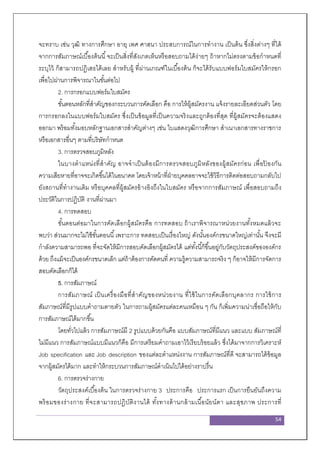 54
จะทราบ เช่น วุฒิ ทางการศึกษา อายุ เพศ ศาสนา ประสบการณ์ในการทางาน เป็นต้น ซึ่งสิ่งต่างๆ ที่ได้
จากการสัมภาษณ์เบื้องต้นนี้จะเป็นสิ่งที่สังเกตเห็นหรือสอบถามได้ง่ายๆ ถ้าหากไม่ตรงตามข้อกาหนดที่
ระบุไว้ ก็สามารถปฏิเสธได้เลย สาหรับผู้ ที่ผ่านเกณฑ์ในเบื้องต้น ก็จะได้รับแบบฟอร์มใบสมัครให้กรอก
เพื่อไปผ่านการพิจารณาในขั้นต่อไป
2. การกรอกแบบฟอร์มใบสมัคร
ขั้นตอนหลักที่สาคัญของกระบวนการคัดเลือก คือ การให้ผู้สมัครงาน แจ้งรายละเอียดส่วนตัว โดย
การกรอกลงในแบบฟอร์มใบสมัคร ซึ่งเป็นข้อมูลที่เป็นความจริงและถูกต้องที่สุด ที่ผู้สมัครจะต้องแสดง
ออกมา พร้อมทั้งมอบหลักฐานเอกสารสาคัญต่างๆ เช่น ใบแสดงวุฒิการศึกษา สาเนาเอกสารทางราชการ
หรือเอกสารอื่นๆ ตามที่บริษัทกาหนด
3. การตรวจสอบภูมิหลัง
ในบางตาแหน่งที่สาคัญ อาจจาเป็นต้องมีการตรวจสอบภูมิหลังของผู้สมัครก่อน เพื่อป้ องกัน
ความเสียหายที่อาจจะเกิดขึ้นได้ในอนาคต โดยเจ้าหน้าที่ฝ่ายบุคคลอาจจะใช้วิธีการติดต่อสอบถามกลับไป
ยังสถานที่ทางานเดิม หรือบุคคลที่ผู้สมัครอ้างอิงถึงในใบสมัคร หรือจากการสัมภาษณ์ เพื่อสอบถามถึง
ประวัติในการปฏิบัติ งานที่ผ่านมา
4. การทดสอบ
ขั้นตอนต่อมาในการคัดเลือกผู้สมัครคือ การทดสอบ ถ้าเราพิจารณาหน่วยงานทั้งหมดแล้วจะ
พบว่า ส่วนมากจะไม่ใช้ขั้นตอนนี้เพราะการ ทดสอบเป็นเรื่องใหญ่ ดังนั้นองค์กรขนาดใหญ่เท่านั้น จึงจะมี
กาลังความสามารถพอ ที่จะจัดให้มีการสอบคัดเลือกผู้สมัครได้ แต่ทั้งนี้ก็ขึ้นอยู่กับวัตถุประสงค์ขององค์กร
ด้วย ถึงแม้จะเป็นองค์กรขนาดเล็ก แต่ถ้าต้องการคัดคนที่ ความรู้ความสามารถจริง ๆ ก็อาจให้มีการจัดการ
สอบคัดเลือกก็ได้
5. การสัมภาษณ์
การสัมภาษณ์ เป็นเครื่องมือที่สาคัญของหน่วยงาน ที่ใช้ในการคัดเลือกบุคลากร การใช้การ
สัมภาษณ์ที่มีรูปแบบคาถามตายตัว ในการถามผู้สมัครแต่ละคนเหมือน ๆ กัน ก็เพิ่มความน่าเชื่อถือให้กับ
การสัมภาษณ์ได้มากขึ้น
โดยทั่วไปแล้ว การสัมภาษณ์มี 2 รูปแบบด้วยกันคือ แบบสัมภาษณ์ที่มีแนว และแบบ สัมภาษณ์ที่
ไม่มีแนว การสัมภาษณ์แบบมีแนวก็คือ มีการเตรียมคาถามเอาไว้เรียบร้อยแล้ว ซึ่งได้มาจากการวิเคราะห์
Job specification และ Job description ของแต่ละตาแหน่งงาน การสัมภาษณ์ที่ดี จะสามารถได้ข้อมูล
จากผู้สมัครได้มาก และทาให้กระบวนการสัมภาษณ์ดาเนินไปได้อย่างราบรื่น
6. การตรวจร่างกาย
วัตถุประสงค์เบื้องต้น ในการตรวจร่างกาย 3 ประการคือ ประการแรก เป็นการยืนยันถึงความ
พร้อมของร่างกาย ที่จะสามารถปฏิบัติงานได้ ทั้งทางด้านกล้ามเนื้อนัยน์ตา และสุขภาพ ประการที่
 