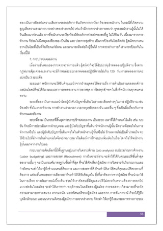 55
สอง เป็นการป้ องกันความเสียหายขององค์การ อันเกิดจากการเรียก ร้องของพนักงาน ในกรณีที่เกิดความ
สูญเสียความสามารถบางอย่างของร่างกายไป เช่น ถ้ามีการตรวจร่างกายพบว่า หูของพนักงานผู้นั้นไม่ได้
ยินเสียงมาก่อนแล้ว การที่พนักงานจะเรียกร้องให้องค์การจ่ายค่าชดเชยที่หู ไม่ได้ยิน อัน เนื่องมาจากการ
ทางาน ก็ย่อมไม่มีเหตุผลเพียงพอ เป็นต้น และ ประการสุดท้าย เป็นการป้ องกันโรคติดต่อ ผู้สมัครบางคน
อาจเป็นโรคที่เป็นที่รังเกียจแก่สังคม และสามารถติดต่อถึงผู้อื่นได้ การตรวจร่างกายก็ สามารถป้ องกันใน
เรื่องนี้ได้
7. การบรรจุทดลองงาน
เมื่อผ่านขั้นตอนของการตรวจร่างกายแล้ว ผู้สมัครก็จะได้รับบรรจุเข้าทดลองปฏิบัติงาน ซึ่งตาม
กฎหมายคุ้ม ครองแรงงาน จะมีกาหนดระยะเวลาทดลองปฏิบัติงานไม่เกิน 120 วัน การทดลองงานจะ
แบ่งเป็น 3 ระยะคือ
ระยะแรก พนักงานจะได้รับคาแนะนาจากฝ่ายบุคคลให้ทราบถึง การดาเนินงานขององค์การ
ผลประโยชน์ที่จะได้รับ ระยะเวลาการทดลองงาน การลาหยุด การร้องทุกข์ ฯลฯ ในสิ่งที่พนักงานทุกคนควร
ทราบ
ระยะที่สอง เป็นการแนะนาโดยผู้บังคับบัญชาขั้นต้น ในรายละเอียดต่างๆ ในการ ปฏิบัติงาน เช่น
ห้องพัก ชั่วโมงการทางาน การทางานล่วงเวลา เวลาหยุดพักกลางวัน และอื่น ๆ ซึ่งเป็นสิ่งเกี่ยวกับการ
ทางานและตัวงาน
ระยะที่สาม เป็นระยะที่สิ้นสุดการบรรจุเข้าทดลองงาน เป็นระยะ เวลาที่ได้กาหนดไว้แล้ว เช่น 120
วัน ก็จะมีการประเมินจากฝ่ายบุคคล และผู้บังคับบัญชาชั้นต้น ว่าพนักงานผู้นั้น มีความพึงพอใจในการ
ทางานหรือไม่ และผู้บังคับบัญชาขั้นต้น พอใจในตัวพนักงานผู้นั้นหรือไม่ ถ้าผลงานไม่เป็นที่ น่าพอใจ จะ
ให้ย้ายไปที่ทางานในตาแหน่งใดจึงจะเหมาะสม หรือต้องมีการฝึกอบรมเพิ่มเติมในเรื่องใด หรือให้พนักงาน
ผู้นั้นออกจากงานไปเลย
กระบวนการคัดเลือกนี้มีพื้นฐานอยู่บนการวิเคราะห์งาน (Job analysis) งบประมาณการจ้างงาน
(Labor budgeting) และการสรรหา (Recruitment) การวิเคราะห์งาน จะทาให้ได้รับคุณสมบัติขั้นต่าสุด
ของงานนั้น ๆ จะเป็นเกณฑ์มาตรฐานขั้นต่าที่สุด ที่จะใช้คัดเลือกผู้สมัคร การวิเคราะห์ปริมาณงานและ
กาลังคน จะทาให้เรารู้ถึงจานวนคนที่ต้องการ และการสรรหาที่ดี ก็จะทาให้เราได้คนที่คุณสมบัติตรงตามที่
ต้องการ แต่ละขั้นตอนของการเลือกสรร ก็จะทาให้ได้รับข้อมูลใน สิ่งที่เราต้องการจากผู้สมัคร ที่จะนามาใช้
ในการเลือก การสัมภาษณ์เบื้องต้น ช่วยให้เราคัดคนที่มีคุณสมบัติไม่ตรงกับความต้องการออกไป
แบบฟอร์มใบสมัคร จะทาให้เราทราบพฤติกรรมในอดีตของผู้สมัคร การทดสอบ ก็สามารถที่จะวัด
ความสามารถทางสมอง ความถนัด และทัศนคติของผู้สมัคร และจาก การสัมภาษณ์ ก็จะได้รู้ถึง
บุคลิกลักษณะ และแนวความคิดของผู้สมัคร การตรวจร่างกาย ก็จะทา ให้เรารู้ถึงสมรรถภาพทางกายของ
 