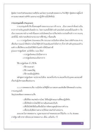 56
ผู้สมัคร ว่าตรงกับลักษณะของงานหรือไม่ และโดยการบรรจุเข้าทดลองงาน ก็จะได้รู้ว่า ผู้สมัครงานผู้นั้น มี
ความเหมาะสมอย่างแท้จริง และสามารถปฏิบัติงานนั้นได้หรือไม่
การบรรจุแต่งตั้ง (Placement)
การบรรจุแต่งตั้ง คือ ขั้นตอนสุดท้ายของกระบวนการจ้างงาน เป็นการออกคาสั่งอย่างเป็น
ทางการว่าจะรับบุคคลเข้าเป็นพนักงาน โดยการแต่งตั้งให้ดารงตาแหน่งใดตาแหน่งหนึ่งในองค์การ ถือ
เป็นการมอบหมายอานาจหน้าที่และความรับผิดชอบในงานให้แก่พนักงานก่อนที่จะทาการการบรรจุ
แต่งตั้งนั้น พนักงานจะต้องผ่านกระบวนการที่สาคัญ 2 ขั้นตอนคือ
5.3.1.การปฐมนิเทศ (Orientation) คือ กระบวนการปรับตัวทางสังคม โดยการจัดกิจกรรม ต่างๆ
เพื่อเป็นการแนะนาให้พนักงานใหม่ให้รู้จักเข้าใจและคุ้นเคยกับสิ่งต่างๆ ทั้งทางด้านตัวบุคคลและด้าน
องค์การ เพื่อให้สามารถปรับตัวให้เข้ากับองค์การได้เป็นอย่างดี
รูปแบบการปฐมนิเทศ แบ่งได้เป็น 2 แบบ ได้แก่
1.การปฐมนิเทศแบบไม่เป็นทางการ
2.การปฐมนิเทศแบบเป็นทางการ
วิธีการปฐมนิเทศ มี 3 วิธี คือ
1.วิธีการบอกเล่า
2.วิธีการแสดงให้ดู
3.วิธีการลงมือปฏิบัติจริง
หลักสูตรการปฐมนิเทศ จะประกอบไปด้วย หมวดเกี่ยวกับงาน หมวดเกี่ยวกับบุคคล และหมวดที่
เกี่ยวกับผู้บริหารและเพื่อนร่วมงาน
5.3.2 การทดลองงาน คือ การเปิดโอกาสให้ผู้ที่ผ่านการสรรหาและคัดเลือกได้ทดลองทางานก่อน
การบรรจุแต่งตั้ง
วัตถุประสงค์ของการทดลองงาน คือ
1.เพื่อให้โอกาสแก่พนักงานใหม่ ได้เรียนรู้ลักษณะงานที่ต้องปฏิบัติจริง
2.เพื่อให้พนักงานใหม่ได้ทาความคุ้นเคยและปรับตัว
3.เพื่อให้บริษัทใช้เป็นเครื่องมือในการติดตามดูพฤติกรรมการทางาน
4.เพื่อประเมินขีดความสามารถให้เหมาะสมกับตาแหน่งงาน
ระยะเวลาในการทดลองงาน กฎหมายแรงงานกาหนดระยะเวลาไว้ไม่เกิน 120 วัน ส่วนของ
ภาครัฐบาลข้าราชการมีระยะเวลาทดลองงาน 6 เดือน แต่ไม่เกิน 1 ปี
 
