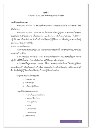 57
บทที่ 6
การบริหารค่าตอบแทน สวัสดิการและผลประโยชน์
แนวคิดของค่าตอบแทน
ค่าตอบแทน หมายถึง เงิน ที่จ่ายให้สาหรับการทางานและประโยชน์ หรือ บริการที่องค์การจัด
ให้แก่บุคลากร
ค่าตอบแทน หมายถึง ค่าใช้จ่ายต่าง ๆ ที่องค์การจ่ายให้แก่ผู้ปฏิบัติงาน ค่าใช้จ่ายนี้อาจจ่าย
ในรูปตัวเงินหรือมิใช่ตัวเงินก็ได้ เพื่อตอบแทนการปฏิบัติงานตามหน้าที่ความรับผิดชอบ จูงใจให้มีการ
ปฏิบัติงานอย่างมีประสิทธิภาพ ส่งเสริมขวัญกาลังใจของผู้ปฏิบัติงาน และเสริมสร้างฐานะความเป็นอยู่
ของครอบครัวผู้ปฏิบัติงานให้ดีขึ้น
ส่วนประกอบของค่าตอบแทน
1. ค่าจ้างและเงินเดือน (Wage and Salary) ได้แก่ ค่าตอบแทนที่องค์การจ่ายให้ผู้ปฏิบัติงาน เป็น
รายได้ประจาทุกเดือน
2. ค่าจูงใจ (Wage Incentive) ได้แก่ ค่าตอบแทนที่องค์การจัดให้เป็นพิเศษเพื่อจูงใจให้มีการ
ปฏิบัติงานให้ดียิ่งขึ้น เช่น การให้รางวัลพิเศษในการปฏิบัติงาน การเลื่อนตาแหน่ง
3. ประโยชน์เกื้อกูล (Fringe benefit) ได้แก่ ค่าตอบแทนที่องค์การจัดให้แก่ผู้ปฏิบัติงาน
นอกเหนือจากค่าจ้างเงินเดือนและค่าจูงใจ เป็นค่าตอบแทนที่องค์การจัดให้เพื่อสนับสนุนให้มีการทางานดี
ขึ้น หรือเพื่อให้ผู้ปฏิบัติงานมีความรู้สึกมั่นคงในการปฏิบัติงานกับองค์การ
วัตถุประสงค์ในการให้ค่าตอบแทน
1. ดึงดูดบุคลากร
2. บริหารต้นทุน
3. จูงใจการปฏิบัติงาน
ปัจจัยที่มีอิทธิพลต่อค่าตอบแทน
1. ปัจจัยที่เกี่ยวข้องกับพนักงาน
- ค่างานเปรียบเทียบ
- การปฏิบัติงาน
- อาวุโส
- ประสบการณ์
- ความสามารถ
2. ปัจจัยแวดล้อม
 