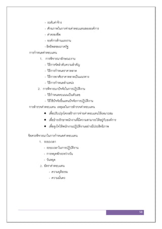 58
- ระดับค่าจ้าง
- ศักยภาพในการจ่ายค่าตอบแทนขององค์การ
- ค่าครองชีพ
- องค์การด้านแรงงาน
- อิทธิพลของภาครัฐ
การกาหนดค่าตอบแทน
1. การพิจารณาลักษณะงาน
- วิธีการจัดลาดับความสาคัญ
- วิธีการกาหนดราคาตลาด
- วิธีการอาศัยราคาตลาดเป็นแนวทาง
- วิธีการกาหนดตาแหน่ง
2. การพิจารณาปัจจัยในการปฏิบัติงาน
- วิธีกาหนดคะแนนเป็นตัวเลข
- วิธีใช้ปัจจัยอื่นแทนปัจจัยการปฏิบัติงาน
การสารวจค่าตอบแทน เหตุผลในการสารวจค่าตอบแทน
 เพื่อปรับปรุงโครงสร้างการจ่ายค่าตอบแทนให้เหมาะสม
 เพื่อธารงรักษาพนักงานที่มีความสามารถให้อยู่กับองค์การ
 เพื่อจูงใจให้พนักงานปฏิบัติงานอย่างมีประสิทธิภาพ
ข้อควรพิจารณาในการกาหนดค่าตอบแทน
1. ระยะเวลา
- ระยะเวลาในการปฏิบัติงาน
- การหยุดพักระหว่างวัน
- วันหยุด
2. อัตราค่าตอบแทน
- ความยุติธรรม
- ความมั่นคง
 