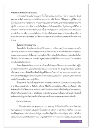 59
การประเมินค่างาน (Job Evaluation)
การประเมินค่างาน เป็นกระบวนการที่ทาขึ้นเพื่อเปรียบเทียบค่าของงานต่าง ๆ ในองค์กร โดยมี
จุดมุ่งหมายเพื่อกาหนดค่าตอบแทนให้กับงาน กระบวนการที่ทาขึ้นนั้นจะใช้ข้อมูลต่าง ๆ ที่ได้จากการ
วิเคราะห์งาน มาหาความสัมพันธ์ของจานวนค่าตอบแทนที่จะจ่ายให้กับบุคลากร กับประสิทธิภาพในการ
ปฏิบัติงานของเขา การประเมินค่างานเป็นเรื่องที่ยุ่งยาก ซึ่งไม่อาจหาวิธีการที่ถูกต้องสมบูรณ์ได้ ในการ
กาหนดว่า งานหนึ่งมีค่ามากกว่าอีกงานหนึ่งได้นั้น มีงานเพียงบางอย่างเท่านั้นที่เห็นได้อย่างชัดเจนว่ามี
ความสาคัญกว่างานอื่น การประเมินจึงต้องหาปัจจัยมาเป็นตัวแทนค่าของงาน เช่น ความชานาญในการ
ทางาน ขนาดของความรับผิดชอบ การใช้ความมานะพยายามในการทางาน และสภาพเงื่อนไขของการ
ทางาน
ขั้นตอนการประเมินค่างาน
ขั้นตอนที่หนึ่ง ฝ่ายบริหารจะต้องแจ้งให้บุคลากรทราบ โดยเฉพาะให้สหภาพแรงงานยอมรับ
เพราะการประเมินค่างานเป็นวิธีการที่ยุ่งยาก การประเมินค่างานจะประสบผลสาเร็จจะต้องมีการประเมิน
งานของบุคลากรแต่ละคน ดังนั้นบุคลากรทุกคนจึงต้องให้ความร่วมมือ โดยให้แสดงความคิดเห็นเพื่อที่จะ
ได้เปรียบเทียบงานแต่ละงาน การแจ้งให้บุคลากรทราบก็เพื่อให้ทุกคนเกิดความเข้าใจ และสร้าง
ความสัมพันธ์อันดีระหว่างกัน
ขั้นตอนที่สอง จัดตั้งคณะกรรมการดาเนินงานขึ้น ซึ่งบุคคลที่เป็นคณะกรรมการควรมีความรู้ใน
เรื่องของการวิเคราะห์งาน และควรประกอบด้วยบุคคลจากหลายฝ่าย เช่น ฝ่ายบุคคล ฝ่ายผลิต และฝ่าย
บริหาร คณะกรรมการที่จัดตั้งขึ้นจะต้องนาข้อมูลที่ได้จากการวิเคราะห์งานมาทบทวนความถูกต้อง และ
ความเป็นไปได้ของข้อมูล ตามปกติข้อมูลดังกล่าวมักจะแยกเป็นประเภทต่าง ๆ เช่น งานบริหาร งานฝีมือ
งานวิชาชีพ งานเสมียน และงานปฏิบัติการ
ขั้นตอนที่สาม ถือเป็นขั้นตอนสุดท้ายของการประเมินค่างาน ซึ่งเป็นการเลือกมาตรฐานที่จะ
นามาใช้ในการประเมินค่างาน ปัจจัยต่าง ๆ ที่นามาใช้ได้กับการประเมินค่างานได้อย่างถูกต้อง นับว่าเป็น
สิ่งสาคัญที่จะทาให้ได้ระบบการประเมินค่างานที่ดี โดยทั่วไปแล้วปัจจัยที่ใช้เป็นพื้นฐานในการประเมิน
ได้แก่ การศึกษา ประสบการณ์ ความรับผิดชอบ การเรียนรู้งาน และสภาพเงื่อนไขการทางาน ปัจจัยเหล่านี้
จะต้องยอมรับกันทุกฝ่าย มิฉะนั้นจะทาให้เกิดปัญหาเวลาที่กรรมการแต่ละคนจะแสดงความคิดเห็น
วิธีการประเมินค่างาน
1. วิธีการจัดลาดับความสาคัญของงาน (Job Ranking) วิธีนี้นิยมนามาใช้ในการประเมินค่างาน
กับงานขององค์กรขนาดย่อมซึ่งเป็นองค์กรที่มีโครงสร้างอย่างง่าย ๆ สาระสาคัญของวิธีนี้ก็คือ การนาเอา
งานที่มีอยู่ทั้งหมดมาจัดลาดับความสาคัญจากงานที่ง่ายที่สุดไปยังงานที่ยากที่สุด การวิเคราะห์ก็เพียง
เปรียบเทียบงานแล้วตัดสินใจว่างานใดสาคัญหรือยากกว่า วิธีทามักจะใช้การเปรียบเทียบงานเป็นคู่
 