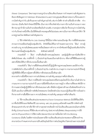 60
(Paired Comparison) โดยงานทุกงานจะถูกนามาเปรียบเทียบกันหมด การกาหนดความสาคัญของงาน
ต้องอาศัยข้อมูลจากการพรรณนา ลักษณะของงาน และการระบุคุณสมบัติเฉพาะของงาน ซึ่งจะแสดงว่า
งานใดสาคัญกว่ากัน แล้วจึงแยกความสาคัญตามลาดับ เช่น ช่างไฟฟ้ า ช่างทาเครื่องมือ ช่างฟิต ช่าง
ประกอบ เป็นต้น ข้อจากัดของวิธีนี้ก็คือ เป็นการยากที่จะจัดลาดับงานหากมีงานเป็นจานวนมาก ลอง
พิจารณาดูว่าถ้ามีงานเป็นจานวนร้อยหรือเป็นจานวนพัน งานจะยุ่งยากเพียงใด ที่จะระบุว่างานใดสาคัญ
กว่ากัน อีกอย่างหนึ่งก็คือ เป็นวิธีที่ค่อนข้างจะคลุมเครือไม่แน่นอน เพราะเป็นการยากที่จะบอกได้ว่า ใช้
มาตรฐานอะไรมาตัดสินความสาคัญของงาน
2. วิธีการจัดลาดับงาน (Job Grading) วิธีนี้เป็นการจัดงานรวมเป็นกลุ่ม คือ งานที่มีลักษณะของ
ความยากง่ายเหมือนกันอยู่ในกลุ่มเดียวกัน ปัจจัยที่นิยมใช้ในการกาหนดความยากง่าย ได้แก่ ความรู้
ความชานาญ ความรับผิดชอบและสภาพเงื่อนไขของการทางาน หากปัจจัยเหล่านี้อยู่ในระดับเดียวกันก็จะ
จัดงานเหล่านั้นอยู่ในกลุ่มเดียวกัน ดังตัวอย่างต่อไปนี้
งานระดับที่ 1 ได้แก่ งานที่จะต้องมีการควบคุมโดยตรง และผู้ปฏิบัติงานอาจไม่ต้องใช้การ
ตัดสินใจใดเลย เช่น งานที่ทาซ้า ๆ เป็นประจาทุกวันและเป็นงานสานักงาน หรืองานที่ใช้ฝีมือและความรู้
เฉพาะซึ่งต้องได้รับการฝึกฝน อบรมเบื้องต้นมาแล้ว
งานระดับที่ 2 ได้แก่ งานที่มีลักษณะดังต่อไปนี้ผู้ปฏิบัติงานถูกควบคุมโดยตรง และมีอานาจใน
การตัดสินใจบ้าง เป็นงานที่ทาซ้า ๆ เป็นประจาทุกวัน งานสานักงาน งานธุรการ งานรายงานประจาปีโดยผู้
ปฏิบัติมีฝีมือ มีพื้นความรู้เฉพาะซึ่งได้รับการฝึกฝนอบรมเบื้องต้นมาแล้ว
สามารถทางานอื่นที่มีความยาก ความรับผิดชอบ ความสาคัญ และคุณภาพที่เท่าเทียมกัน
งานระดับที่ 3 ได้แก่ งานที่ต้องมีการควบคุมโดยตรงหรือควบคุมโดยทั่วไป เป็นงานในสานักงาน
งานธนาคาร งานรายงานประจาปี และงานฝีมือที่มีระดับความยากอยู่บ้าง หรืองานที่ต้องอาศัยวิธีการ
ทางานเฉพาะโดยผู้ปฏิบัติที่ผ่านการฝึกฝนอบรมมาแล้ว หรือมีความรู้เฉพาะด้านมาเป็นพิเศษจึงจะทางาน
นั้นได้ และเป็นงานที่ต้องมีการตัดสินใจพอสมควร โดยยึดหลักนโยบายแนวปฏิบัติและวิธีการเป็นอย่าง
ดี สามารถทางานอื่นที่มีความยาก ความรับผิดชอบ ความสาคัญ และคุณภาพที่เท่าเทียมกัน
2. วิธีการเปรียบเทียบส่วนประกอบของงาน (Factor Comparison Method) เป็นวิธีที่นิยมใช้กัน
มากซึ่งเป็นวิธีที่รวมเอาข้อดีของวิธี Job ranking และ Job grading แต่โครงสร้างและวิธีการจัดทาจะมี
ลักษณะแตกต่างกัน กล่าวคือ วิธีการทางานทุกอย่างจะต้องมีการนาไปเปรียบเทียบและประเมินตามปัจจัย
สาคัญ (Critical Factors) ที่ใช้วัด เช่น ความชานาญ (Skill) ความรับผิดชอบ (Responsibility) การใช้
แรงกาย (Physical Effort) การใช้ความคิด (Mental Effort) สภาพเงื่อนไขการทางาน (Working
Conditions) เป็นต้น ในอดีตการประเมินผลตามวิธีการเปรียบเทียบส่วนประกอบของงานนี้ได้กระทาจน
สามารถนามากาหนดราคาค่าแรงงานได้ แต่ปัจจุบันนักวิชาการส่วนใหญ่เห็นว่าไม่ควรนาผลการประเมินที่
 