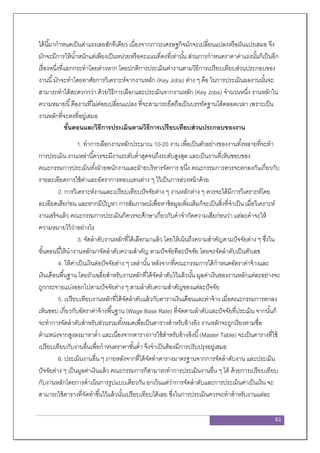 61
ได้นี้มากาหนดเป็นค่าแรงเลยสักทีเดียว เนื่องจากภาวะเศรษฐกิจมักจะเปลี่ยนแปลงหรือผันแปรเสมอ จึง
มักจะมีการให้น้าหนักแต่เพียงเป็นหน่วยหรือคะแนนที่คงที่เท่านั้น ส่วนการกาหนดราคาค่าแรงนั้นก็เป็นอีก
เรื่องหนึ่งที่แยกกระทาโดยต่างหาก โดยปกติการประเมินค่างานตามวิธีการเปรียบเทียบส่วนประกอบของ
งานนี้มักจะทาโดยอาศัยการวิเคราะห์จากงานหลัก (Key Jobs) ต่าง ๆ คือ ในการประเมินผลงานนั้นจะ
สามารถทาได้สะดวกกว่า ด้วยวิธีการเลือกและประเมินจากงานหลัก (Key Jobs) จานวนหนึ่ง งานหลักใน
ความหมายนี้คืองานที่ไม่ค่อยเปลี่ยนแปลง ที่จะสามารถยึดถือเป็นบรรทัดฐานได้ตลอดเวลา เพราะเป็น
งานหลักที่จะคงที่อยู่เสมอ
ขั้นตอนและวิธีการประเมินตามวิธีการเปรียบเทียบส่วนประกอบของงาน
1. ทาการเลือกงานหลักประมาณ 10-20 งาน เพื่อเป็นตัวอย่างของงานทั้งหลายที่จะทา
การประเมิน งานเหล่านี้ควรจะมีงานระดับต่าสุดจนถึงระดับสูงสุด และเป็นงานที่เห็นชอบของ
คณะกรรมการประเมินทั้งฝ่ายพนักงานและฝ่ายบริหารจัดการ อนึ่ง คณะกรรมการควรจะตกลงกันเกี่ยวกับ
รายละเอียดการใช้ค่าและอัตราการตอบแทนต่าง ๆ ไว้เป็นการล่วงหน้าด้วย
2. การวิเคราะห์งานและเปรียบเทียบปัจจัยต่าง ๆ งานหลักต่าง ๆ ควรจะได้มีการวิเคราะห์โดย
ละเอียดเสียก่อน และหากมีปัญหา การสัมภาษณ์เพื่อหาข้อมูลเพิ่มเติมก็จะเป็นสิ่งที่จาเป็น เมื่อวิเคราะห์
งานเสร็จแล้ว คณะกรรมการประเมินก็ควรจะศึกษาเกี่ยวกับคาจากัดความเสียก่อนว่า แต่ละคาจะให้
ความหมายไว้ว่าอย่างไร
3. จัดลาดับงานหลักที่ได้เลือกมาแล้ว โดยให้เน้นถึงความสาคัญตามปัจจัยต่าง ๆ ซึ่งใน
ขั้นตอนนี้ให้นางานหลักมาจัดลาดับความสาคัญ ตามปัจจัยทีละปัจจัย โดยจะจัดลาดับเป็นตัวเลข
4. ให้ค่าเป็นเงินต่อปัจจัยต่าง ๆ เหล่านั้น หลังจากที่คณะกรรมการได้กาหนดอัตราค่าจ้างและ
เงินเดือนพื้นฐาน โดยถัวเฉลี่ยสาหรับงานหลักที่ได้จัดลาดับไว้แล้วนั้น มูลค่าเงินของงานหลักแต่ละอย่างจะ
ถูกกระจายแบ่งออกไปตามปัจจัยต่าง ๆ ตามลาดับความสาคัญของแต่ละปัจจัย
5. เปรียบเทียบงานหลักที่ได้จัดลาดับแล้วกับตารางเงินเดือนและค่าจ้าง เมื่อคณะกรรมการตกลง
เห็นชอบ เกี่ยวกับอัตราค่าจ้างพื้นฐาน (Wage Base Rate) ที่จัดตามลาดับและปัจจัยที่ประเมิน จากนั้นก็
จะทาการจัดลาดับสาหรับส่วนรวมทั้งหมดเพื่อเป็นตารางสาหรับอ้างอิง งานหลักจะถูกเรียงตามชื่อ
ตาแหน่งจากสูงลงมาหาต่า และเนื่องจากตารางการใช้สาหรับอ้างอิงนี้(Master Table) จะเป็นตารางที่ใช้
เปรียบเทียบกับงานอื่นเพื่อกาหนดราคาขั้นต่า จึงจาเป็นต้องมีการปรับปรุงอยู่เสมอ
6. ประเมินงานอื่น ๆ ภายหลังจากที่ได้จัดทาตารางมาตรฐานจากการจัดลาดับงาน และประเมิน
ปัจจัยต่าง ๆ เป็นมูลค่าเงินแล้ว คณะกรรมการก็สามารถทาการประเมินงานอื่น ๆ ได้ ด้วยการเปรียบเทียบ
กับงานหลักโดยการดาเนินการรูปแบบเดียวกัน ยกเว้นแต่ว่าการจัดลาดับและการประเมินค่าเป็นเงิน จะ
สามารถใช้ตารางที่จัดทาขึ้นไว้แล้วนั้นเปรียบเทียบได้เลย ซึ่งในการประเมินควรจะทาสาหรับงานแต่ละ
 