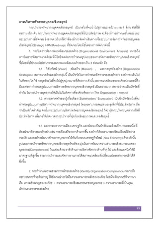 63
การบริหารทรัพยากรบุคคลเชิงกลยุทธ์
การบริหารทรัพยากรบุคคลเชิงกลยุทธ์ เป็นกลไกที่จะนาไปสู่การบรรลุเป้ าหมาย 4 ด้าน ดังที่ได้
กล่าวมาข้างต้น การบริหารทรัพยากรบุคคลเชิงกลยุทธ์ที่มีประสิทธิภาพ จะต้องมีการกาหนดขั้นตอน และ
กระบวนการที่ชัดเจน ซึ่งอาจจะเรียกได้ว่าต้องมีการจัดทาเส้นทางหรือระบบการจัดการทรัพยากรบุคคล
เชิงกลยุทธ์ (Strategic HRM Roadmap) ที่ชัดเจน โดยมีขั้นตอนการพัฒนาดังนี้
1. การวิเคราะห์สภาพแวดล้อมขององค์กร (Organizational Environment Analysis) หมายถึง
การวิเคราะห์สภาพแวดล้อม ที่มีอิทธิพลต่อการกาหนดรูปแบบของการจัดการทรัพยากรบุคคลเชิงกลยุทธ์
ซึ่งโดยทั่วไปจะแบ่งประเภทของสภาพแวดล้อมองค์กรออกเป็น 3 ส่วนหลัก คือ
1.1 วิสัยทัศน์ (Vision) ,พันธกิจ (Mission) , และกลยุทธ์องค์กร (Organization
Strategies) สภาพแวดล้อมองค์กรกลุ่มนี้เป็นปัจจัยในการกาหนดทิศทางขององค์กรว่า องค์กรจะเดินไป
ในทิศทางใด ใช้ กลยุทธ์อะไรที่จะไปสู่จุดมุ่งหมายที่ต้องการ ดังนั้น สภาพแวดล้อมขององค์กรประเภทนี้จึง
มีผลต่อการกาหนดรูปแบบการบริหารทรัพยากรบุคคลเชิงกลยุทธ์ เป็นอย่างมาก เพราะว่าจะเป็นปัจจัยที่
กากับ ในการบริหารบุคลากรให้เป็นไปในทิศทางที่องค์กรต้องการ (The Organization – needs)
1.2 ความคาดหวังของผู้เกี่ยวข้อง (Stakeholders’ Expectation) เป็นอีกปัจจัยหนึ่งที่จะ
กาหนดรูปแบบการบริหาร ทรัพยากรบุคคลเชิงกลยุทธ์ โดยเฉพาะการตอบสนองลูกค้าที่มีประสิทธิภาพ ถือ
ว่าเป็นหัวใจสาคัญ ดังนั้น กระบวนการบริหารทรัพยากรบุคคลเชิงกลยุทธ์ ก็จะมุ่งการบริหารบุคลากรให้มี
ประสิทธิภาพ เพื่อก่อให้เกิดมาตรการบริหารที่มุ่งเน้นเชิงคุณภาพและผลสัมฤทธิ์
1.3 ผลกระทบจากการเมือง เศรษฐกิจ และสังคม เป็นปัจจัยแวดล้อมอีกประเภทหนึ่ง ที่
ต้องนามาพิจารณาตัวอย่างเช่น การเปิดเสรีทางกาค้ามากขึ้น องค์กรก็ต้องสามารถปรับเปลี่ยนได้อย่าง
รวดเร็ว และองค์กรพัฒนาศักยภาพบุคลากรให้ทันกับระบบเศรษฐกิจใหม่ (New Economy) ด้วย ดังนั้น
รูปแบบการบริหารทรัพยากรบุคคลเชิงกลยุทธ์จะต้อง มุ่งเน้นการพัฒนาความสามารถเชิงสมรรถนะของ
บุคลากร(Competencies) ในแต่ละด้าน อาทิ ด้านการบริหารจัดการ ด้านทั่วๆ ไป และด้านเทคนิคให้มี
มาตรฐานที่สูงขึ้น สามารถบริหารและจัดการงานภายใต้สภาพแวดล้อมที่เปลี่ยนแปลงอย่างรวดเร็วได้ดี
ยิ่งขึ้น
2. การกาหนดความสามารถหลักขององค์กร (Identify Organization Competence) หมายถึง
กระบวนการที่จะต้องระบุ ให้ชัดเจนว่าอะไรคือความสามารถหลักขององค์กร โดยมีหลักเกณฑ์พิจารณา
คือ ความชานาญขององค์กร + ความสามารถเชิงสมรรถนะของบุคลากร = ความสามารถที่เป็นคุณ
ลักษณะเฉพาะขององค์กร
 