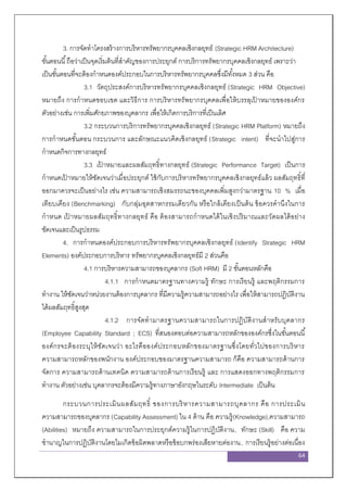 64
3. การจัดทาโครงสร้างการบริหารทรัพยากรบุคคลเชิงกลยุทธ์ (Strategic HRM Architecture)
ขั้นตอนนี้ถือว่าเป็นจุดเริ่มต้นที่สาคัญของการประยุกต์ การบริการทรัพยากรบุคคลเชิงกลยุทธ์ เพราะว่า
เป็นขั้นตอนที่จะต้องกาหนดองค์ประกอบในการบริหารทรัพยากรบุคคลซึ่งมีทั้งหมด 3 ส่วน คือ
3.1 วัตถุประสงค์การบริหารทรัพยากรบุคคลเชิงกลยุทธ์ (Strategic HRM Objective)
หมายถึง การกาหนดขอบเขต และวิธีการ การบริหารทรัพยากรบุคคลเพื่อให้บรรลุเป้ าหมายขององค์กร
ตัวอย่างเช่น การเพิ่มศักยภาพของบุคลากร เพื่อให้เกิดการบริการที่เป็นเลิศ
3.2 กระบวนการบริการทรัพยากรบุคคลเชิงกลยุทธ์ (Strategic HRM Platform) หมายถึง
การกาหนดขั้นตอน กระบวนการ และลักษณะแนวคิดเชิงกลยุทธ์ (Strategic intent) ที่จะนาไปสู่การ
กาหนดกิจการทางกลยุทธ์
3.3 เป้ าหมายและผลสัมฤทธิ์ทางกลยุทธ์ (Strategic Performance Target) เป็นการ
กาหนดเป้ าหมายให้ชัดเจนว่าเมื่อประยุกต์ ใช้กับการบริหารทรัพยากรบุคคลเชิงกลยุทธ์แล้ว ผลสัมฤทธิ์ที่
ออกมาควรจะเป็นอย่างไร เช่น ความสามารถเชิงสมรรถนะของบุคคลเพิ่มสูงกว่ามาตรฐาน 10 % เมื่อ
เทียบเคียง (Benchmarking) กับกลุ่มอุตสาหกรรมเดียวกัน หรือใกล้เคียงเป็นต้น ข้อควรคานึงในการ
กาหนด เป้ าหมายผลสัมฤทธิ์ทางกลยุทธ์ คือ ต้องสามารถกาหนดได้ในเชิงปริมาณและวัดผลได้อย่าง
ชัดเจนและเป็นรูปธรรม
4. การกาหนดองค์ประกอบการบริหารทรัพยากรบุคคลเชิงกลยุทธ์ (Identify Strategic HRM
Elements) องค์ประกอบการบริหาร ทรัพยากรบุคคลเชิงกลยุทธ์มี 2 ส่วนคือ
4.1 การบริหารความสามารถของบุคลากร (Soft HRM) มี 2 ขั้นตอนหลักคือ
4.1.1 การกาหนดมาตรฐานทางความรู้ ทักษะ การเรียนรู้ และพฤติกรรมการ
ทางาน ให้ชัดเจนว่าหน่วยงานต้องการบุคลากร ที่มีความรู้ความสามารถอย่างไร เพื่อให้สามารถปฏิบัติงาน
ได้ผลสัมฤทธิ์สูงสุด
4.1.2 การจัดทามาตรฐานความสามารถในการปฏิบัติงานสาหรับบุคลากร
(Employee Capability Standard ; ECS) ที่สนองตอบต่อความสามารถหลักขององค์กรซึ่งในขั้นตอนนี้
องค์กรจะต้องระบุให้ชัดเจนว่า อะไรคือองค์ประกอบหลักของมาตรฐานซึ่งโดยทั่วไปของการบริหาร
ความสามารถหลักของพนักงาน องค์ประกอบของมาตรฐานความสามารถ ก็คือ ความสามารถด้านการ
จัดการ ความสามารถด้านเทคนิค ความสามารถด้านการเรียนรู้ และ การแสดงออกทางพฤติกรรมการ
ทางาน ตัวอย่างเช่น บุคลากรจะต้องมีความรู้ทางภาษาอังกฤษในระดับ Intermediate เป็นต้น
กระบวนการประเมินผลสัมฤทธิ์ ของการบริหารความสามารถบุคลากร คือ การประเมิน
ความสามารถของบุคลากร (Capability Assessment) ใน 4 ด้าน คือ ความรู้(Knowledge),ความสามารถ
(Abilities) หมายถึง ความสามารถในการประยุกต์ความรู้ในการปฏิบัติงาน, ทักษะ (Skill) คือ ความ
ชานาญในการปฏิบัติงานโดยไมเกิดข้อผิดพลาดหรือข้อบกพร่องเสียหายต่องาน, การเรียนรู้อย่างต่อเนื่อง
 