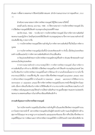 3
ตัวเลข การสื่อสาร ตลอดจนการใช้เทคโนโลยีสารสนเทศ (สานักงานคณะกรรมการการอุดมศึกษา, 2552
:7)
สาหรับความหมายของการจัดการทรัพยากรมนุษย์ มีผู้ให้ความหมายไว้ดังนี้
มอนดี และโน (Mondy and Noe, 1996 : 4) ให้ความหมายว่า การบริหารทรัพยากรมนุษย์ เป็น
การใช้ทรัพยากรมนุษย์เพื่อให้องค์การบรรลุตามวัตถุประสงค์ที่กาหนด
คลาร์ค (Clark, 1992 : 13) อธิบายว่า การบริหารทรัพยากรมนุษย์ เป็นการจัดการความสัมพันธ์
ของคนงานและผู้บริหาร โดยมีจุดประสงค์เพื่อให้องค์การบรรลุจุดมุ่งหมาย ซึ่งจากความหมายดังกล่าวมี
ประเด็นที่สาคัญ 3 ประการ คือ
1) การบริหารทรัพยากรมนุษย์ให้ความสาคัญกับการจัดการความสัมพันธ์ ที่ไม่ใช่เป็นการจัดการ
บุคคล
2) การบริหารทรัพยากรมนุษย์มุ่งเน้นที่เป้ าประสงค์ขององค์การ ดังนั้น เมื่อวัตถุประสงค์ของ
องค์การเปลี่ยนแปลงไป การจัดการความสัมพันธ์ดังกล่าวก็จะเปลี่ยนด้วย
3) วัตถุประสงค์หลักของการบริหารทรัพยากรมนุษย์ควรมุ่งที่องค์การ ส่วนสมาชิกขององค์การแต่
ละคนจะเป็นวัตถุประสงค์รอง
จากความหมายดังกล่าว สามารถสรุปได้ว่า การจัดการทรัพยากรมนุษย์ เป็นการจัดการ
ความสัมพันธ์ในการจ้างงาน เพื่อให้มีการใช้ทรัพยากรมนุษย์ในการทาให้องค์การบรรลุวัตถุประสงค์ โดย
จะเกี่ยวข้องกับการบริหารทรัพยากรมนุษย์ตั้งแต่การได้คนมาทางานจนถึงคนนั้นออกจากงานไป ซึ่ง
สามารถแบ่งได้เป็น 3 ระยะที่สาคัญ คือ ระยะการได้มาซึ่งทรัพยากรมนุษย์ (acquisition phase) ระยะ
การรักษาทรัพยากรมนุษย์ที่ทางานในองค์การ (retention phase) และระยะการให้พ้นจากงาน
(termination or separation phase) ซึ่งการจัดการทรัพยากรมนุษย์เป็นบทบาทหน้าที่ของผู้บริหารในทุก
ระดับ เนื่องจากต้องเกี่ยวข้องกับการจัดการให้ได้คนดีมาทางาน สามารถจัดวางคนให้เหมาะสมกับงาน มี
การพัฒนา สนับสนุนและควบคุมให้คนทางานได้อย่างเต็มศักยภาพ ดูแลเรื่องสุขภาพและความปลอดภัย
ของคนงาน ตลอดจนเตรียมการในรายที่จะเกษียณหรือต้องเลิกจ้าง
ความสาคัญของการบริหารทรัพยากรมนุษย์
ในการบริหารองค์กร มนุษย์นับเป็นทรัพยากรสาคัญที่จาเป็นและต้องใช้ทรัพยากรมนุษย์จานวน
มากในหลากหลายหน้าที่ เพราะทรัพยากรมนุษย์จะเป็นผู้สร้างสรรค์งานบริการและเป็นผู้ให้บริการด้าน
สุขภาพ ที่เน้นคุณภาพ มาตรฐาน ความปลอดภัย และคุณธรรมจริยธรรม ซึ่งการที่จะได้มาซึ่งทรัพยากร
มนุษย์ที่มีคุณภาพ การพัฒนาและการรักษาทรัพยากรมนุษย์ให้ทางานให้กับองค์การอย่างมีประสิทธิภาพ
 